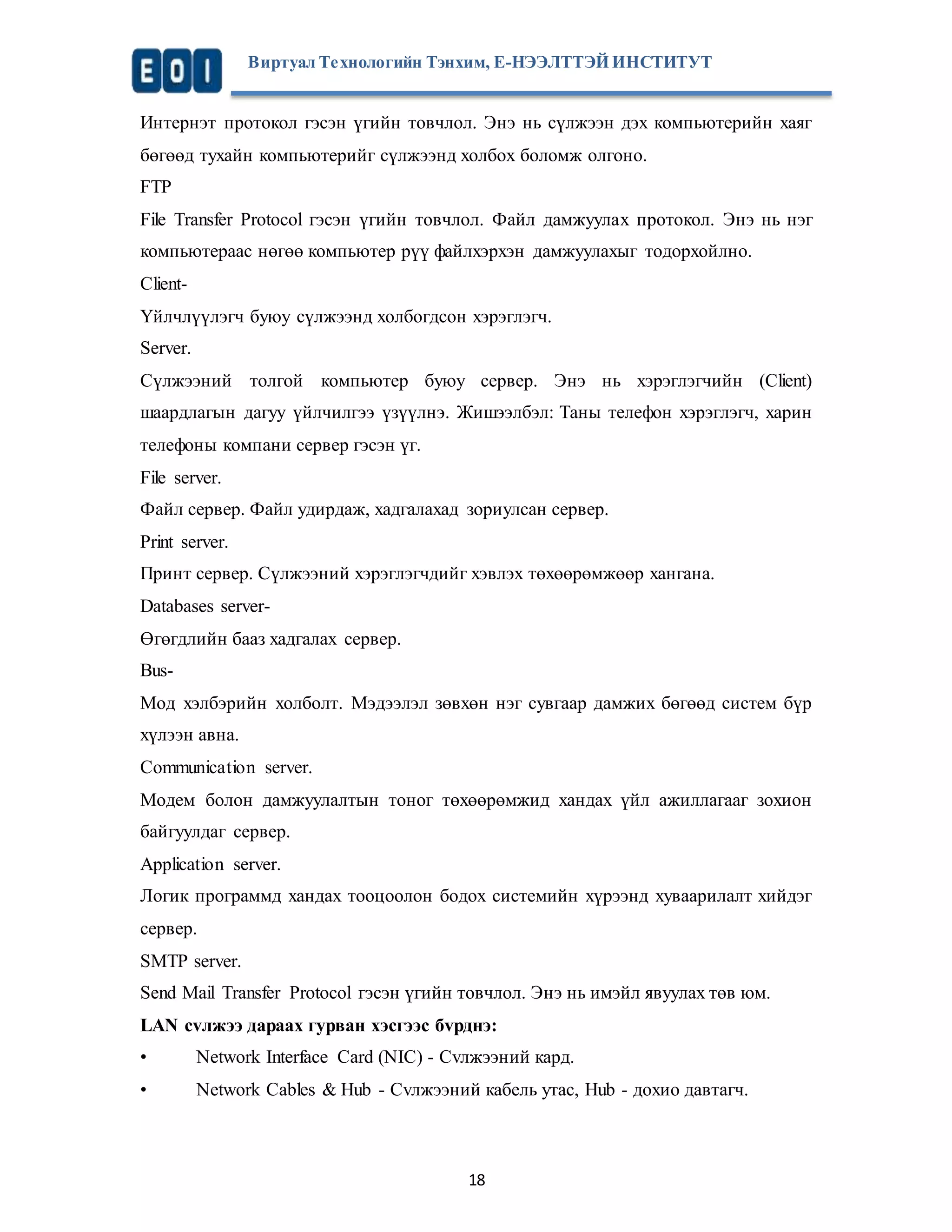 Виртуал Те хнологийн Тэнхим, Е-НЭЭЛТТЭЙ ИНСТИТУТ 
Интернэт протокол гэсэн үгийн товчлол. Энэ нь сүлжээн дэх компьютерийн хаяг 
бөгөөд тухайн компьютерийг сүлжээнд холбох боломж олгоно. 
FTP 
File Transfer Protocol гэсэн үгийн товчлол. Файл дамжуулах протокол. Энэ нь нэг 
компьютераас нөгөө компьютер рүү файлхэрхэн дамжуулахыг тодорхойлно. 
Client- 
Үйлчлүүлэгч буюу сүлжээнд холбогдсон хэрэглэгч. 
Server. 
Сүлжээний толгой компьютер буюу сервер. Энэ нь хэрэглэгчийн (Client) 
шаардлагын дагуу үйлчилгээ үзүүлнэ. Жишээлбэл: Таны телефон хэрэглэгч, харин 
телефоны компани сервер гэсэн үг. 
File server. 
Файл сервер. Файл удирдаж, хадгалахад зориулсан сервер. 
Print server. 
Принт сервер. Сүлжээний хэрэглэгчдийг хэвлэх төхөөрөмжөөр хангана. 
Databases server- 
Өгөгдлийн бааз хадгалах сервер. 
Bus- 
Мод хэлбэрийн холболт. Мэдээлэл зөвхөн нэг сувгаар дамжих бөгөөд систем бүр 
хүлээн авна. 
Communication server. 
Moдем болон дамжуулалтын тоног төхөөрөмжид хандах үйл ажиллагааг зохион 
байгуулдаг сервер. 
Application server. 
Логик программд хандах тооцоолон бодох системийн хүрээнд хуваарилалт хийдэг 
сервер. 
SMTP server. 
Send Mail Transfer Protocol гэсэн үгийн товчлол. Энэ нь имэйл явуулах төв юм. 
LAN сvлжээ дараах гурван хэсгээс бvрднэ: 
• Network Interface Card (NIC) - Сvлжээний кард. 
• Network Cables & Hub - Сvлжээний кабель утас, Hub - дохио давтагч. 
18 
 