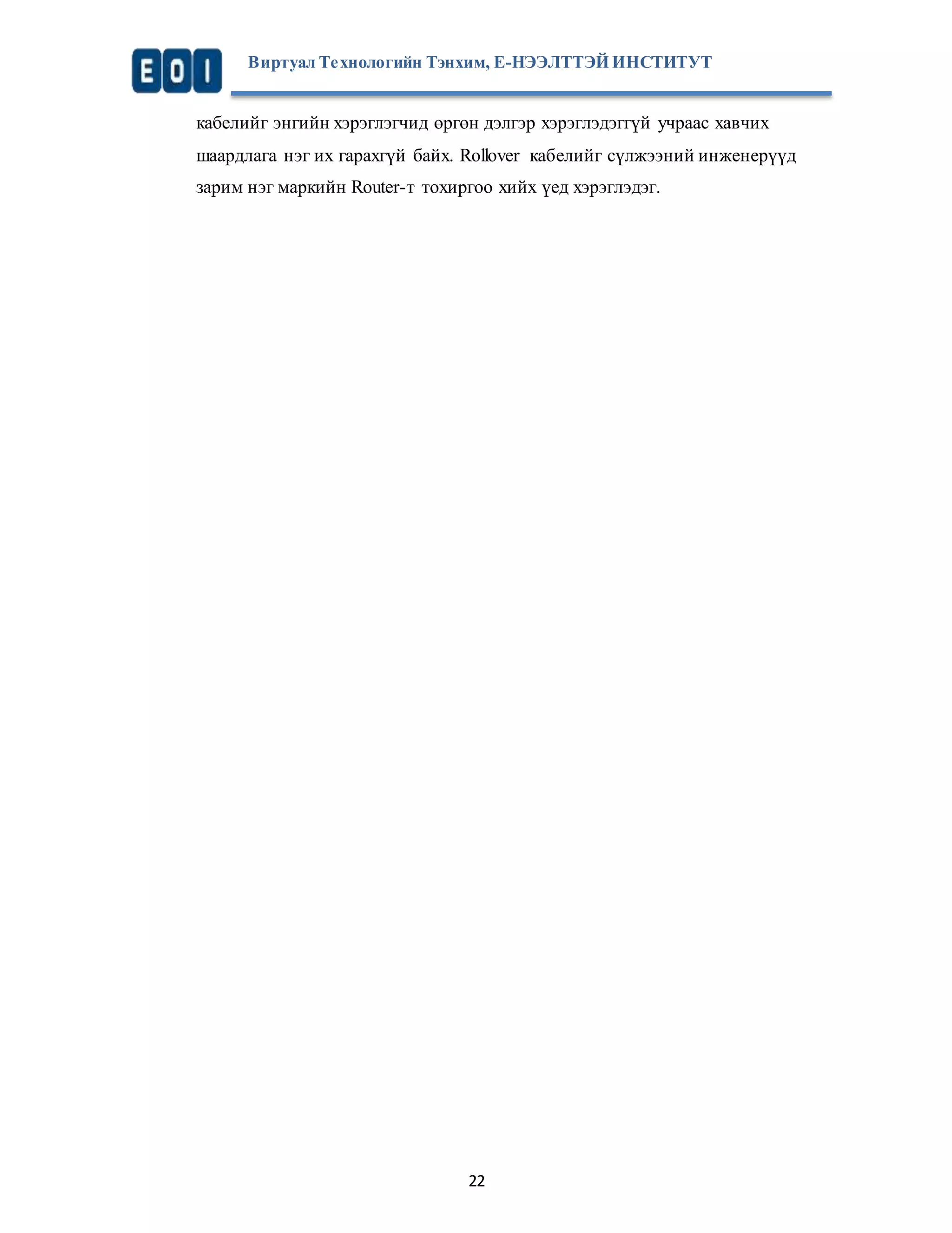 Виртуал Те хнологийн Тэнхим, Е-НЭЭЛТТЭЙ ИНСТИТУТ 
кабелийг энгийн хэрэглэгчид өргөн дэлгэр хэрэглэдэггүй учраас хавчих 
шаардлага нэг их гарахгүй байх. Rollover кабелийг сүлжээний инженерүүд 
зарим нэг маркийн Router-т тохиргоо хийх үед хэрэглэдэг. 
22 
