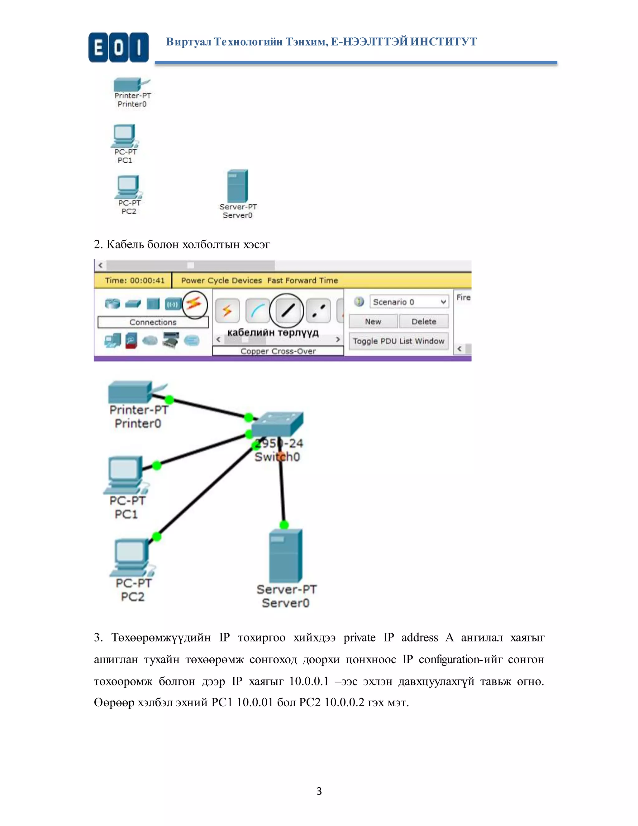 Виртуал Те хнологийн Тэнхим, Е-НЭЭЛТТЭЙ ИНСТИТУТ 
3 
2. Кабель болон холболтын хэсэг 
3. Төхөөрөмжүүдийн IP тохиргоо хийхдээ private IP address A ангилал хаягыг 
ашиглан тухайн төхөөрөмж сонгоход доорхи цонхноос IP configuration-ийг сонгон 
төхөөрөмж болгон дээр IP хаягыг 10.0.0.1 –ээс эхлэн давхцуулахгүй тавьж өгнө. 
Өөрөөр хэлбэл эхний PC1 10.0.01 бол PC2 10.0.0.2 гэх мэт. 
 