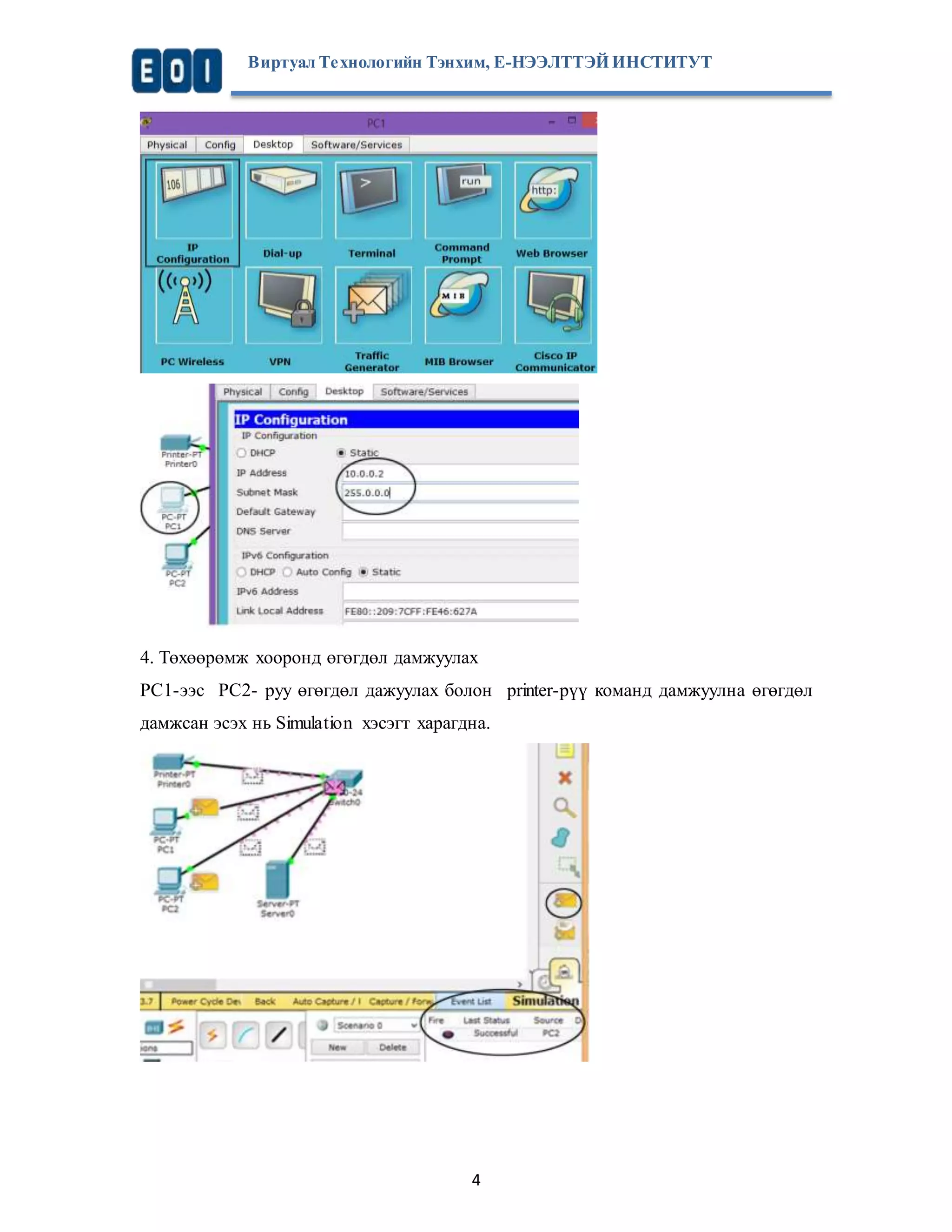 Виртуал Те хнологийн Тэнхим, Е-НЭЭЛТТЭЙ ИНСТИТУТ 
4. Төхөөрөмж хооронд өгөгдөл дамжуулах 
PC1-ээс PC2- руу өгөгдөл дажуулах болон printer-рүү команд дамжуулна өгөгдөл 
дамжсан эсэх нь Simulation хэсэгт харагдна. 
4 
 