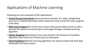 Applications of Machine Learning
Following are some examples of ML Applications:
• Virtual Personal Assistants:Virtual personal assistants Siri, Alexa, Google Now
assist you in finding information when asked over voice and do the tasks assigned
to be done.
• Web Search Engine:One of the main reasons why search engines work so well is
because the system has learnt how to rank pages through a complex learning
algorithm.
• Online Shopping:Depending on your past searches, the Amazon or Facebook
algorithms learn what sort of items you are looking for.
• Stock Prediction:Machine Learning algorithms are used to analyze old stock data
and predict the future values.
 