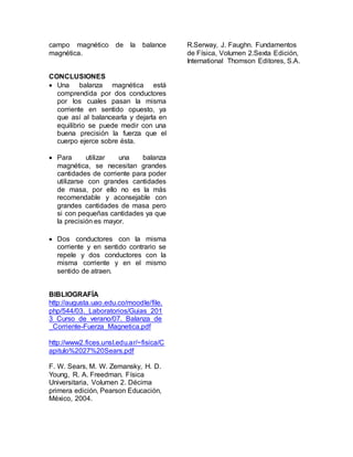campo magnético de la balance 
magnética. 
CONCLUSIONES 
 Una balanza magnética está 
comprendida por dos conductores 
por los cuales pasan la misma 
corriente en sentido opuesto, ya 
que así al balancearla y dejarla en 
equilibrio se puede medir con una 
buena precisión la fuerza que el 
cuerpo ejerce sobre ésta. 
 Para utilizar una balanza 
magnética, se necesitan grandes 
cantidades de corriente para poder 
utilizarse con grandes cantidades 
de masa, por ello no es la más 
recomendable y aconsejable con 
grandes cantidades de masa pero 
si con pequeñas cantidades ya que 
la precisión es mayor. 
 Dos conductores con la misma 
corriente y en sentido contrario se 
repele y dos conductores con la 
misma corriente y en el mismo 
sentido de atraen. 
BIBLIOGRAFÍA 
http://augusta.uao.edu.co/moodle/file. 
php/544/03._Laboratorios/Guias_201 
3_Curso_de_verano/07._Balanza_de 
_Corriente-Fuerza_Magnetica.pdf 
http://www2.fices.unsl.edu.ar/~fisica/C 
apitulo%2027%20Sears.pdf 
F. W. Sears, M. W. Zemansky, H. D. 
Young, R. A. Freedman. Física 
Universitaria, Volumen 2. Décima 
primera edición, Pearson Educación, 
México, 2004. 
R.Serway, J. Faughn. Fundamentos 
de Física, Volumen 2.Sexta Edición, 
International Thomson Editores, S.A. 
