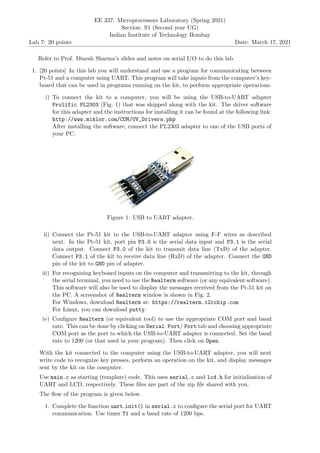 Lab 7: 20 points
EE 337: Microprocessors Laboratory (Spring 2021)
Section: S1 (Second year UG)
Indian Institute of Technology Bombay
Date: March 17, 2021
Refer to Prof. Dinesh Sharma’s slides and notes on serial I/O to do this lab.
1. [20 points] In this lab you will understand and use a program for communicating between
Pt-51 and a computer using UART. This program will take inputs from the computer’s key-
board that can be used in programs running on the kit, to perform appropriate operations.
i) To connect the kit to a computer, you will be using the USB-to-UART adapter
Prolific PL2303 (Fig. 1) that was shipped along with the kit. The driver software
for this adapter and the instructions for installing it can be found at the following link:
http://www.miklor.com/COM/UV_Drivers.php
After installing the software, connect the PL2303 adapter to one of the USB ports of
your PC.
Figure 1: USB to UART adapter.
ii) Connect the Pt-51 kit to the USB-to-UART adapter using F-F wires as described
next. In the Pt-51 kit, port pin P3.0 is the serial data input and P3.1 is the serial
data output. Connect P3.0 of the kit to transmit data line (TxD) of the adapter.
Connect P3.1 of the kit to receive data line (RxD) of the adapter. Connect the GND
pin of the kit to GND pin of adapter.
iii) For recognizing keyboard inputs on the computer and transmitting to the kit, through
the serial terminal, you need to use the Realterm software (or any equivalent software).
This software will also be used to display the messages received from the Pt-51 kit on
the PC. A screenshot of Realterm window is shown in Fig. 2.
For Windows, download Realterm at: https://realterm.i2cchip.com
For Linux, you can download putty.
iv) Configure Realterm (or equivalent tool) to use the appropriate COM port and baud
rate. This can be done by clicking on Serial Port/ Port tab and choosing appropriate
COM port as the port to which the USB-to-UART adapter is connected. Set the baud
rate to 1200 (or that used in your program). Then click on Open.
With the kit connected to the computer using the USB-to-UART adapter, you will next
write code to recognize key presses, perform an operation on the kit, and display messages
sent by the kit on the computer.
Use main.c as starting (template) code. This uses serial.c and lcd.h for initialisation of
UART and LCD, respectively. These files are part of the zip file shared with you.
The flow of the program is given below.
1. Complete the function uart init() in serial.c to configure the serial port for UART
communication. Use timer T1 and a baud rate of 1200 bps.
 