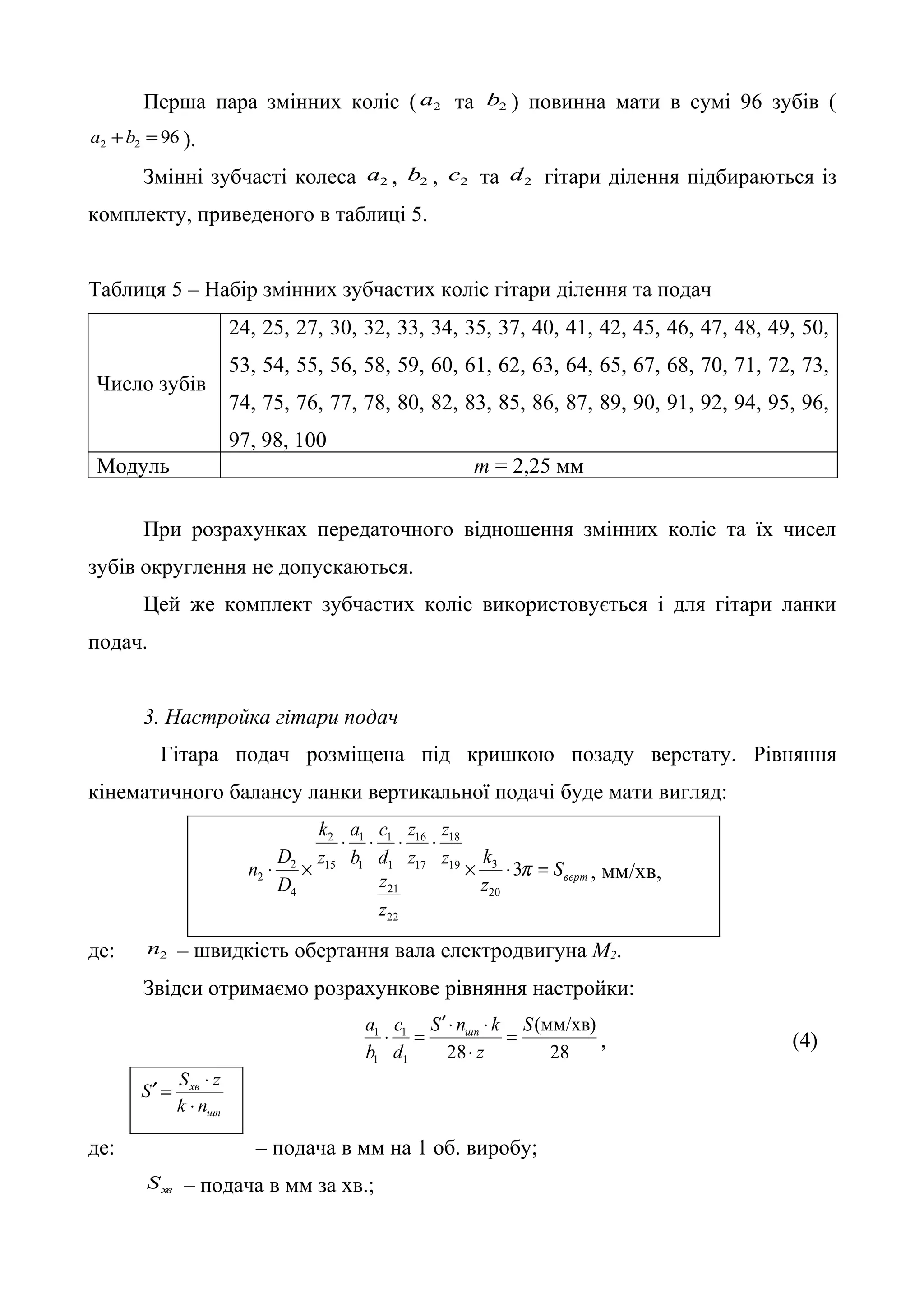Перша пара змінних коліс ( 2 a та 2 b ) повинна мати в сумі 96 зубів ( 
2 2 96 a +b = ). 
Змінні зубчасті колеса 2 a , 2 b , 2 c та 2 d гітари ділення підбираються із 
комплекту, приведеного в таблиці 5. 
Таблиця 5 – Набір змінних зубчастих коліс гітари ділення та подач 
Число зубів 
24, 25, 27, 30, 32, 33, 34, 35, 37, 40, 41, 42, 45, 46, 47, 48, 49, 50, 
53, 54, 55, 56, 58, 59, 60, 61, 62, 63, 64, 65, 67, 68, 70, 71, 72, 73, 
74, 75, 76, 77, 78, 80, 82, 83, 85, 86, 87, 89, 90, 91, 92, 94, 95, 96, 
97, 98, 100 
Модуль m = 2,25 мм 
При розрахунках передаточного відношення змінних коліс та їх чисел 
зубів округлення не допускаються. 
Цей же комплект зубчастих коліс використовується і для гітари ланки 
подач. 
3. Настройка гітари подач 
Гітара подач розміщена під кришкою позаду верстату. Рівняння 
кінематичного балансу ланки вертикальної подачі буде мати вигляд: 
верт S 
18 
16 
1 
1 
2 
n D ´ k 
× = 
2 , мм/хв, 
z 
c 
z 
z 
z 
z 
z 
z 
d 
a 
b 
k 
z 
2 
D 
× × × × 
× ´ 3 
3p 
20 
21 
22 
19 
17 
1 
1 
15 
4 
де: 2 n – швидкість обертання вала електродвигуна М2. 
Звідси отримаємо розрахункове рівняння настройки: 
(мм/хв) 
× = , (4) 
28 
¢ × × 
a шп = 
c 
S n k 
S 
1 1 
28 1 
1 
z 
d 
b 
× 
S ¢ = S × 
z 
хв 
k n 
шп 
× 
де: – подача в мм на 1 об. виробу; 
хв S – подача в мм за хв.; 
 
