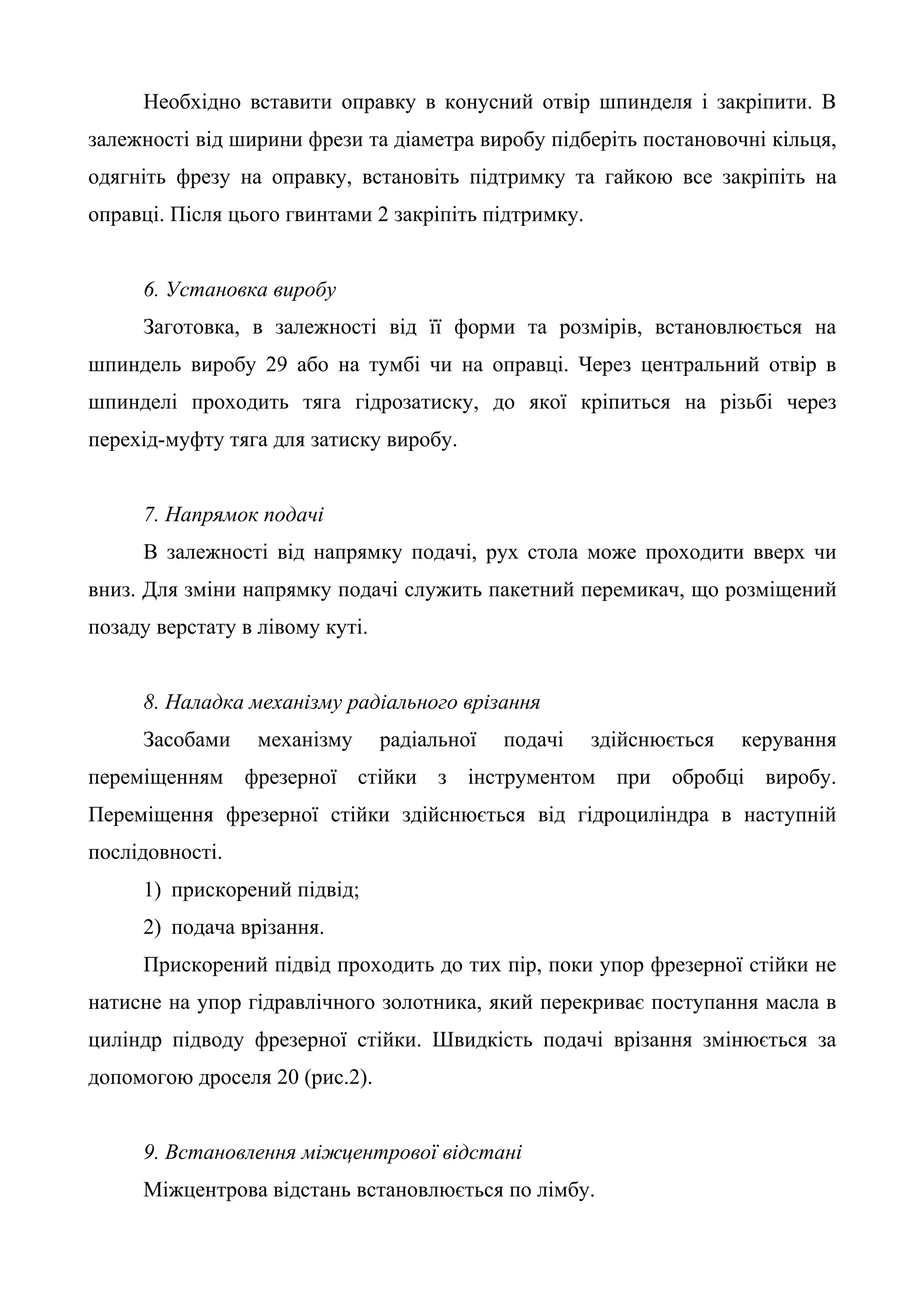 Необхідно вставити оправку в конусний отвір шпинделя і закріпити. В 
залежності від ширини фрези та діаметра виробу підберіть постановочні кільця, 
одягніть фрезу на оправку, встановіть підтримку та гайкою все закріпіть на 
оправці. Після цього гвинтами 2 закріпіть підтримку. 
6. Установка виробу 
Заготовка, в залежності від її форми та розмірів, встановлюється на 
шпиндель виробу 29 або на тумбі чи на оправці. Через центральний отвір в 
шпинделі проходить тяга гідрозатиску, до якої кріпиться на різьбі через 
перехід-муфту тяга для затиску виробу. 
7. Напрямок подачі 
В залежності від напрямку подачі, рух стола може проходити вверх чи 
вниз. Для зміни напрямку подачі служить пакетний перемикач, що розміщений 
позаду верстату в лівому куті. 
8. Наладка механізму радіального врізання 
Засобами механізму радіальної подачі здійснюється керування 
переміщенням фрезерної стійки з інструментом при обробці виробу. 
Переміщення фрезерної стійки здійснюється від гідроциліндра в наступній 
послідовності. 
1) прискорений підвід; 
2) подача врізання. 
Прискорений підвід проходить до тих пір, поки упор фрезерної стійки не 
натисне на упор гідравлічного золотника, який перекриває поступання масла в 
циліндр підводу фрезерної стійки. Швидкість подачі врізання змінюється за 
допомогою дроселя 20 (рис.2). 
9. Встановлення міжцентрової відстані 
Міжцентрова відстань встановлюється по лімбу. 
 