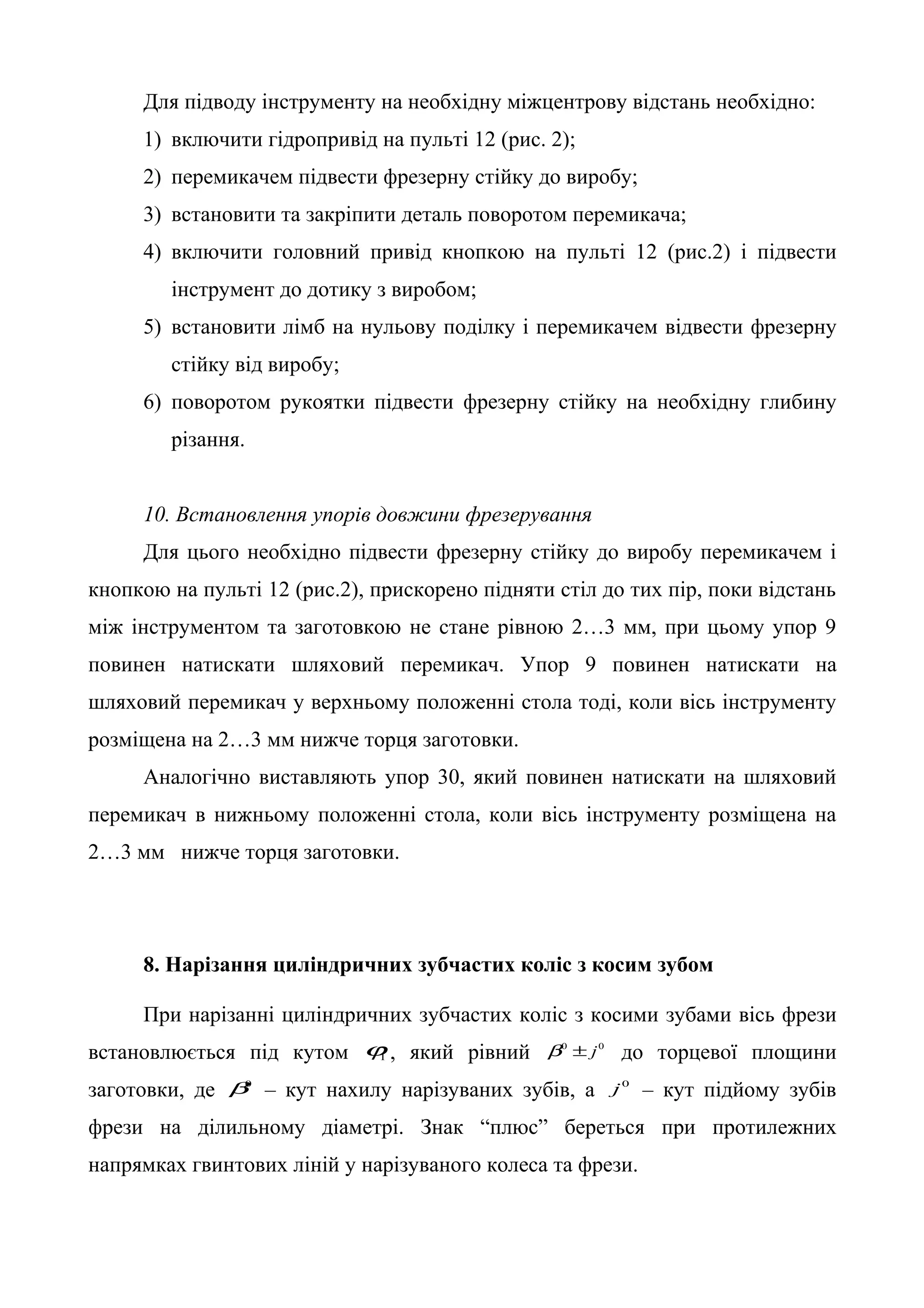 Для підводу інструменту на необхідну міжцентрову відстань необхідно: 
1) включити гідропривід на пульті 12 (рис. 2); 
2) перемикачем підвести фрезерну стійку до виробу; 
3) встановити та закріпити деталь поворотом перемикача; 
4) включити головний привід кнопкою на пульті 12 (рис.2) і підвести 
інструмент до дотику з виробом; 
5) встановити лімб на нульову поділку і перемикачем відвести фрезерну 
стійку від виробу; 
6) поворотом рукоятки підвести фрезерну стійку на необхідну глибину 
різання. 
10. Встановлення упорів довжини фрезерування 
Для цього необхідно підвести фрезерну стійку до виробу перемикачем і 
кнопкою на пульті 12 (рис.2), прискорено підняти стіл до тих пір, поки відстань 
між інструментом та заготовкою не стане рівною 2…3 мм, при цьому упор 9 
повинен натискати шляховий перемикач. Упор 9 повинен натискати на 
шляховий перемикач у верхньому положенні стола тоді, коли вісь інструменту 
розміщена на 2…3 мм нижче торця заготовки. 
Аналогічно виставляють упор 30, який повинен натискати на шляховий 
перемикач в нижньому положенні стола, коли вісь інструменту розміщена на 
2…3 мм нижче торця заготовки. 
8. Нарізання циліндричних зубчастих коліс з косим зубом 
При нарізанні циліндричних зубчастих коліс з косими зубами вісь фрези 
встановлюється під кутом 1j , який рівний b0 ± j0 до торцевої площини 
заготовки, де b0 – кут нахилу нарізуваних зубів, а j0 – кут підйому зубів 
фрези на ділильному діаметрі. Знак “плюс” береться при протилежних 
напрямках гвинтових ліній у нарізуваного колеса та фрези. 
 