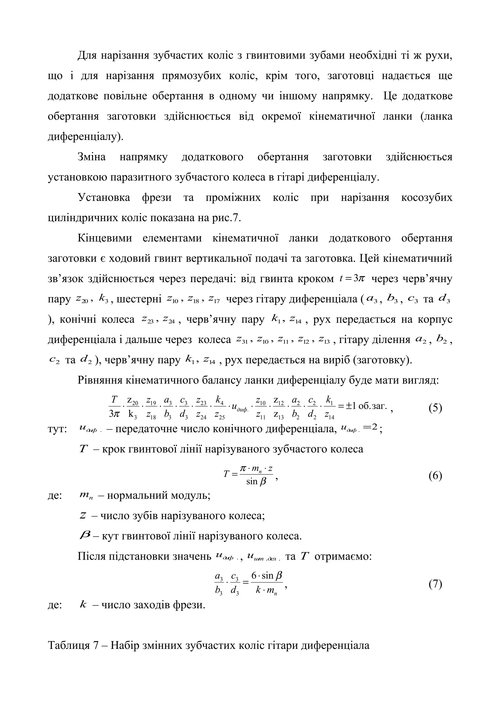 Для нарізання зубчастих коліс з гвинтовими зубами необхідні ті ж рухи, 
що і для нарізання прямозубих коліс, крім того, заготовці надається ще 
додаткове повільне обертання в одному чи іншому напрямку. Це додаткове 
обертання заготовки здійснюється від окремої кінематичної ланки (ланка 
диференціалу). 
Зміна напрямку додаткового обертання заготовки здійснюється 
установкою паразитного зубчастого колеса в гітарі диференціалу. 
Установка фрези та проміжних коліс при нарізання косозубих 
циліндричних коліс показана на рис.7. 
Кінцевими елементами кінематичної ланки додаткового обертання 
заготовки є ходовий гвинт вертикальної подачі та заготовка. Цей кінематичний 
зв’язок здійснюється через передачі: від гвинта кроком t = 3p через черв’ячну 
пару 20 3 z , k , шестерні 10 18 17 z , z , z через гітару диференціала ( 3 a , 3 b , 3 c та 3 d 
), конічні колеса 23 24 z , z , черв’ячну пару 1 14 k , z , рух передається на корпус 
диференціала і дальше через колеса 31 10 11 12 13 z , z , z , z , z , гітару ділення 2 a , 2 b , 
2 c та 2 d ), черв’ячну пару 1 14 k , z , рух передається на виріб (заготовку). 
Рівняння кінематичного балансу ланки диференціалу буде мати вигляд: 
T × × z 
a 
c 
z 
k 
z 
z 
a 
c 
k 
20 19 
× 3 
× 3 
× 23 
× 4 
× u × 10 
× 12 
× 2 
× 2 
× = ± 
1 об.заг. 
p диф , (5) 
3 z 
14 
z 
k 
1 
2 
2 
13 
11 
. 
25 
24 
3 
3 
18 
3 
z 
d 
b 
z 
z 
z 
d 
b 
z 
тут: диф . u – передаточне число конічного диференціала, 2 . = диф u ; 
T – крок гвинтової лінії нарізуваного зубчастого колеса 
T mn z = × × , (6) 
b 
p 
sin 
де: n m – нормальний модуль; 
z – число зубів нарізуваного колеса; 
b – кут гвинтової лінії нарізуваного колеса. 
Після підстановки значень диф . u , шт .дел . u та T отримаємо: 
c 
× = 6 × sinb 
3 3 
, (7) 
n d k m 
a 
b 
× 
3 
3 
де: k – число заходів фрези. 
Таблиця 7 – Набір змінних зубчастих коліс гітари диференціала 
 