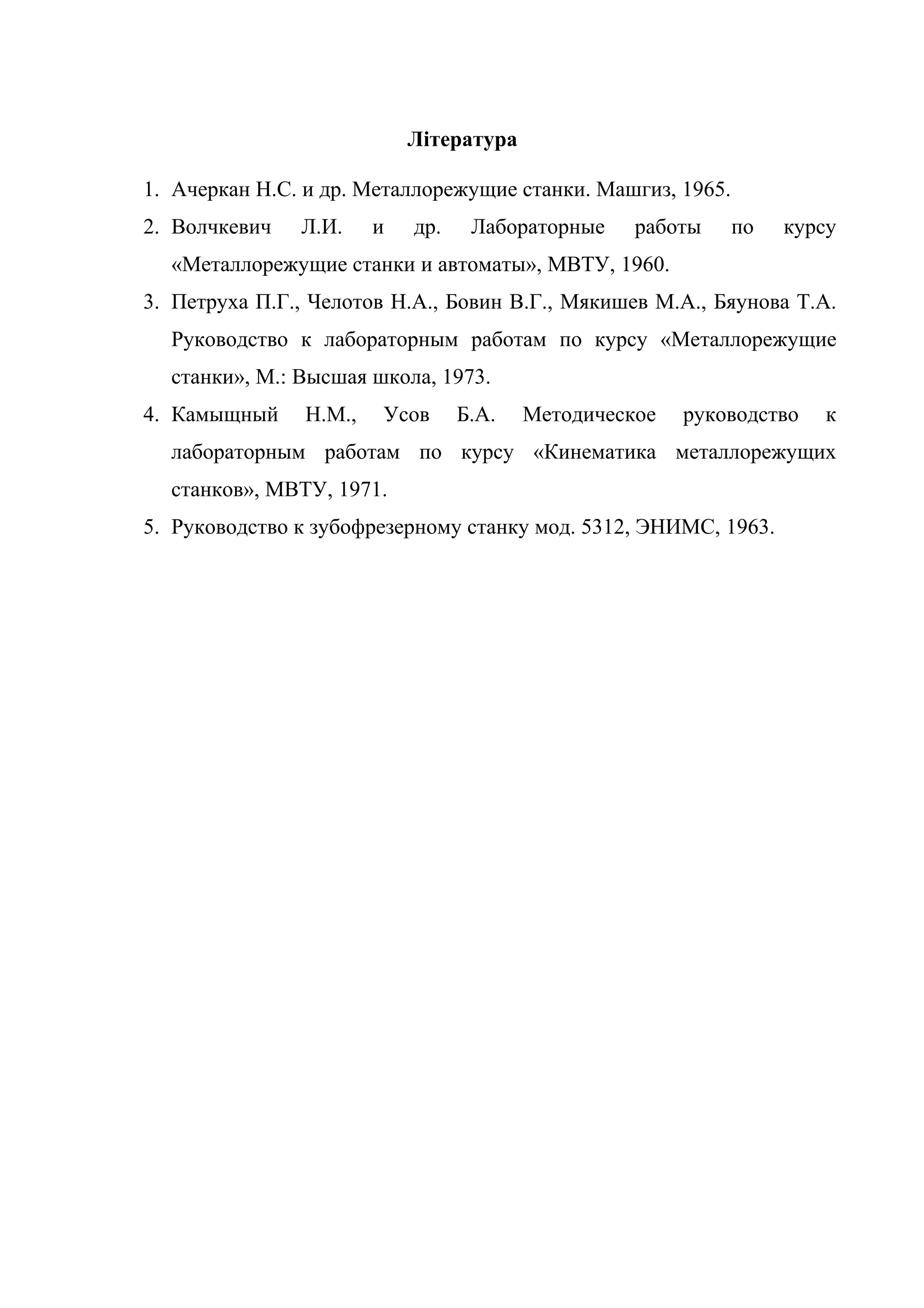 Література 
1. Ачеркан Н.С. и др. Металлорежущие станки. Машгиз, 1965. 
2. Волчкевич Л.И. и др. Лабораторные работы по курсу 
«Металлорежущие станки и автоматы», МВТУ, 1960. 
3. Петруха П.Г., Челотов Н.А., Бовин В.Г., Мякишев М.А., Бяунова Т.А. 
Руководство к лабораторным работам по курсу «Металлорежущие 
станки», М.: Высшая школа, 1973. 
4. Камыщный Н.М., Усов Б.А. Методическое руководство к 
лабораторным работам по курсу «Кинематика металлорежущих 
станков», МВТУ, 1971. 
5. Руководство к зубофрезерному станку мод. 5312, ЭНИМС, 1963. 
 