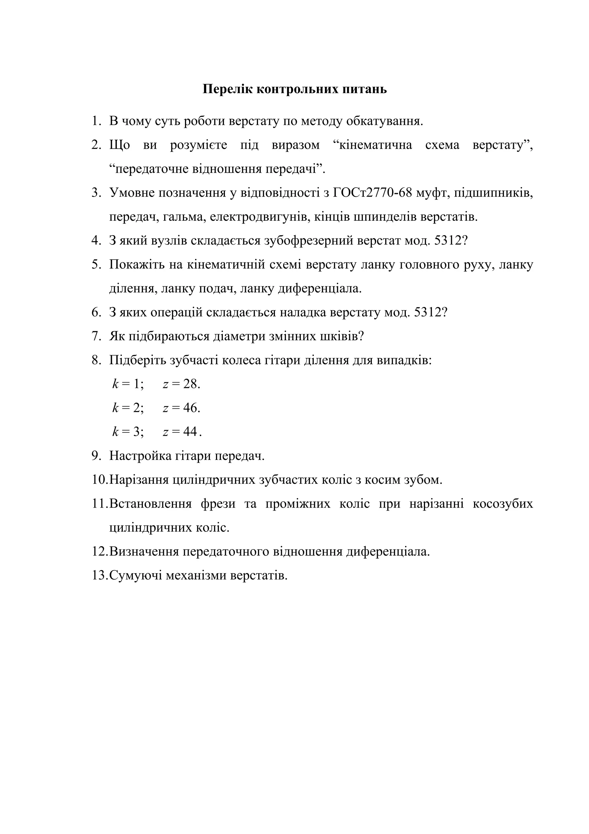 Перелік контрольних питань 
1. В чому суть роботи верстату по методу обкатування. 
2. Що ви розумієте під виразом “кінематична схема верстату”, 
“передаточне відношення передачі”. 
3. Умовне позначення у відповідності з ГОСт2770-68 муфт, підшипників, 
передач, гальма, електродвигунів, кінців шпинделів верстатів. 
4. З який вузлів складається зубофрезерний верстат мод. 5312? 
5. Покажіть на кінематичній схемі верстату ланку головного руху, ланку 
ділення, ланку подач, ланку диференціала. 
6. З яких операцій складається наладка верстату мод. 5312? 
7. Як підбираються діаметри змінних шківів? 
8. Підберіть зубчасті колеса гітари ділення для випадків: 
k = 1; z = 28. 
k = 2; z = 46. 
k = 3; z = 44 . 
9. Настройка гітари передач. 
10.Нарізання циліндричних зубчастих коліс з косим зубом. 
11.Встановлення фрези та проміжних коліс при нарізанні косозубих 
циліндричних коліс. 
12.Визначення передаточного відношення диференціала. 
13.Сумуючі механізми верстатів. 
 