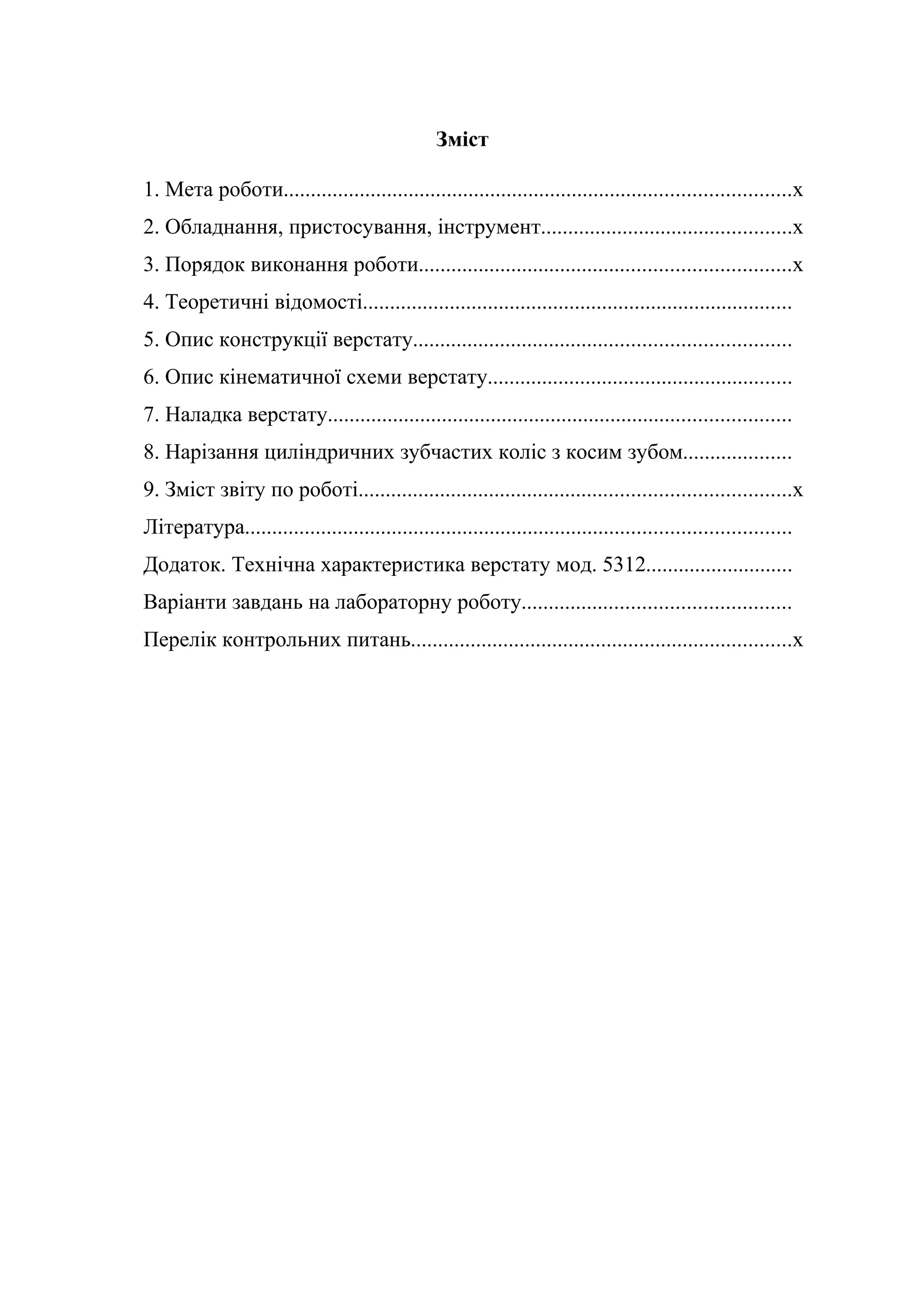 Зміст 
1. Мета роботи.............................................................................................х 
2. Обладнання, пристосування, інструмент..............................................х 
3. Порядок виконання роботи....................................................................х 
4. Теоретичні відомості............................................................................... 
5. Опис конструкції верстату..................................................................... 
6. Опис кінематичної схеми верстату........................................................ 
7. Наладка верстату..................................................................................... 
8. Нарізання циліндричних зубчастих коліс з косим зубом.................... 
9. Зміст звіту по роботі...............................................................................х 
Література.................................................................................................... 
Додаток. Технічна характеристика верстату мод. 5312........................... 
Варіанти завдань на лабораторну роботу................................................. 
Перелік контрольних питань......................................................................х 
