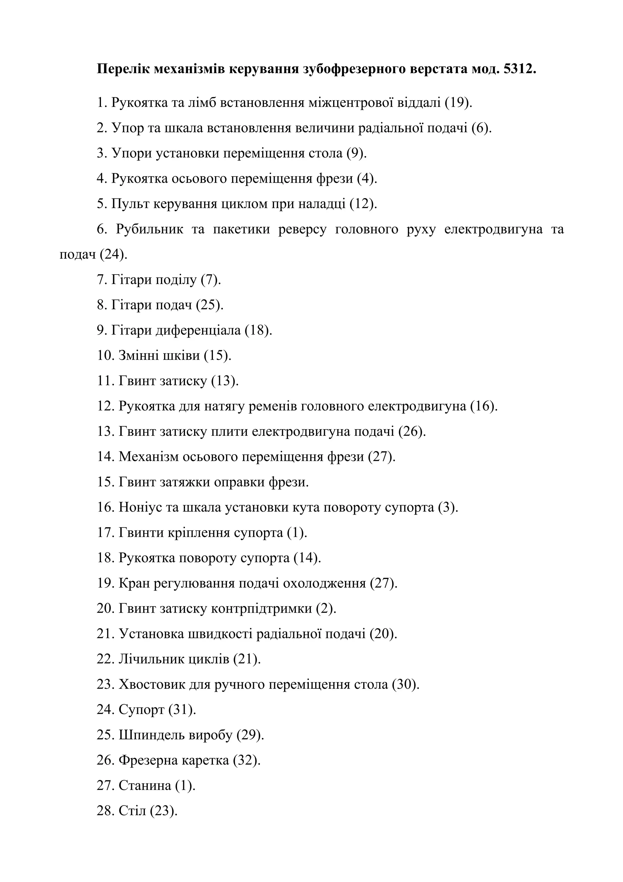 Перелік механізмів керування зубофрезерного верстата мод. 5312. 
1. Рукоятка та лімб встановлення міжцентрової віддалі (19). 
2. Упор та шкала встановлення величини радіальної подачі (6). 
3. Упори установки переміщення стола (9). 
4. Рукоятка осьового переміщення фрези (4). 
5. Пульт керування циклом при наладці (12). 
6. Рубильник та пакетики реверсу головного руху електродвигуна та 
подач (24). 
7. Гітари поділу (7). 
8. Гітари подач (25). 
9. Гітари диференціала (18). 
10. Змінні шківи (15). 
11. Гвинт затиску (13). 
12. Рукоятка для натягу ременів головного електродвигуна (16). 
13. Гвинт затиску плити електродвигуна подачі (26). 
14. Механізм осьового переміщення фрези (27). 
15. Гвинт затяжки оправки фрези. 
16. Ноніус та шкала установки кута повороту супорта (3). 
17. Гвинти кріплення супорта (1). 
18. Рукоятка повороту супорта (14). 
19. Кран регулювання подачі охолодження (27). 
20. Гвинт затиску контрпідтримки (2). 
21. Установка швидкості радіальної подачі (20). 
22. Лічильник циклів (21). 
23. Хвостовик для ручного переміщення стола (30). 
24. Супорт (31). 
25. Шпиндель виробу (29). 
26. Фрезерна каретка (32). 
27. Станина (1). 
28. Стіл (23). 
 