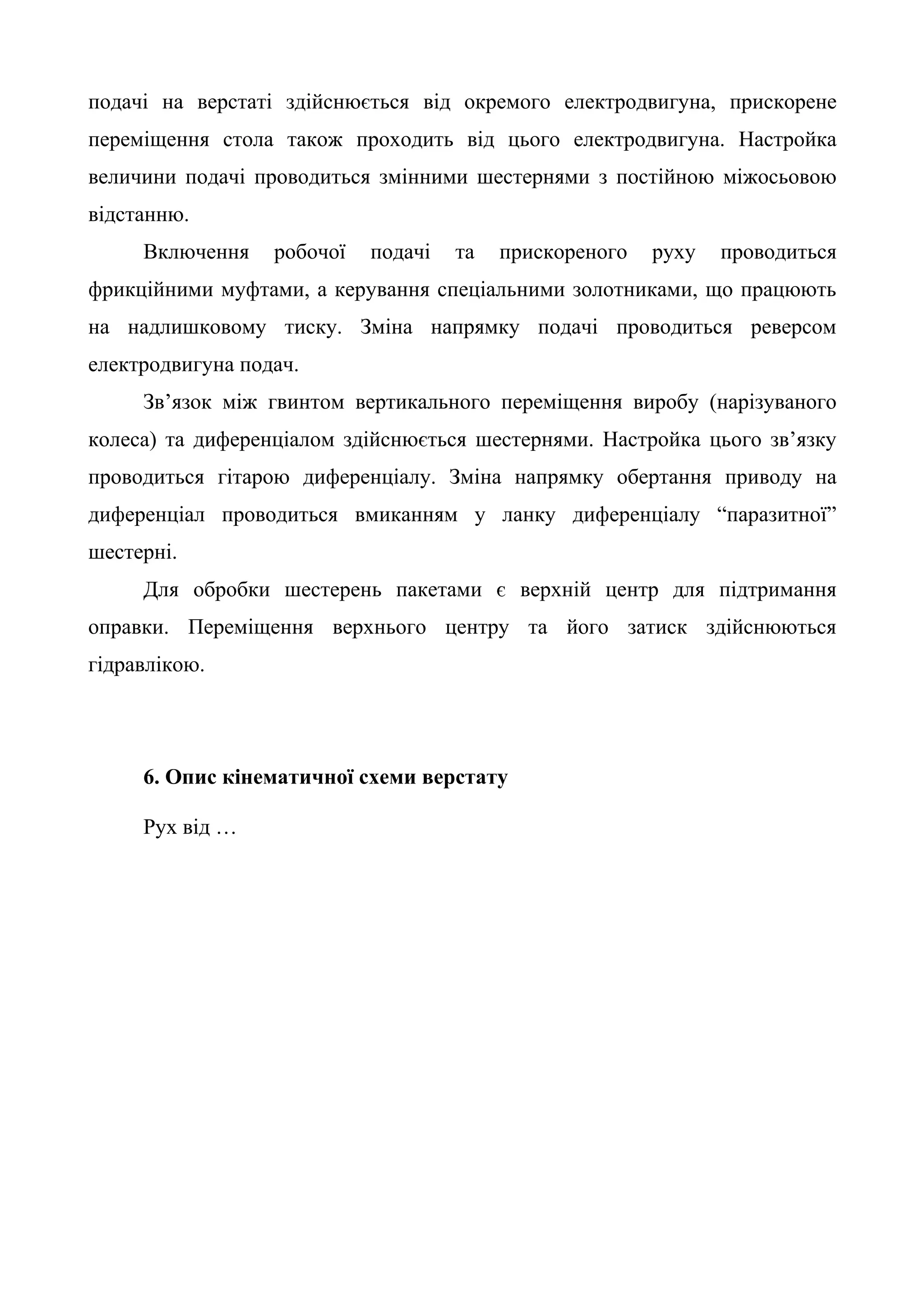 подачі на верстаті здійснюється від окремого електродвигуна, прискорене 
переміщення стола також проходить від цього електродвигуна. Настройка 
величини подачі проводиться змінними шестернями з постійною міжосьовою 
відстанню. 
Включення робочої подачі та прискореного руху проводиться 
фрикційними муфтами, а керування спеціальними золотниками, що працюють 
на надлишковому тиску. Зміна напрямку подачі проводиться реверсом 
електродвигуна подач. 
Зв’язок між гвинтом вертикального переміщення виробу (нарізуваного 
колеса) та диференціалом здійснюється шестернями. Настройка цього зв’язку 
проводиться гітарою диференціалу. Зміна напрямку обертання приводу на 
диференціал проводиться вмиканням у ланку диференціалу “паразитної” 
шестерні. 
Для обробки шестерень пакетами є верхній центр для підтримання 
оправки. Переміщення верхнього центру та його затиск здійснюються 
гідравлікою. 
6. Опис кінематичної схеми верстату 
Рух від … 
 