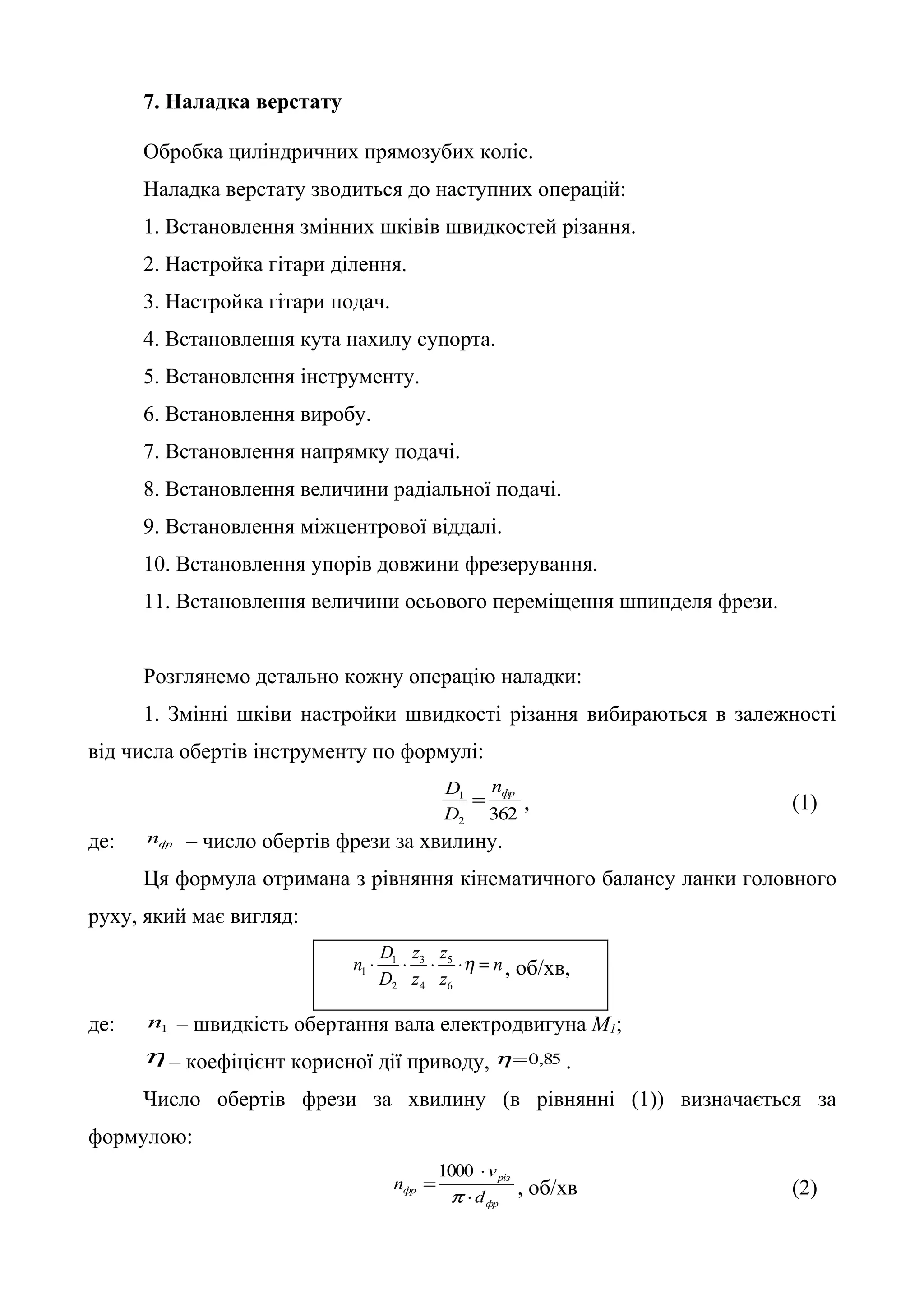 7. Наладка верстату 
Обробка циліндричних прямозубих коліс. 
Наладка верстату зводиться до наступних операцій: 
1. Встановлення змінних шківів швидкостей різання. 
2. Настройка гітари ділення. 
3. Настройка гітари подач. 
4. Встановлення кута нахилу супорта. 
5. Встановлення інструменту. 
6. Встановлення виробу. 
7. Встановлення напрямку подачі. 
8. Встановлення величини радіальної подачі. 
9. Встановлення міжцентрової віддалі. 
10. Встановлення упорів довжини фрезерування. 
11. Встановлення величини осьового переміщення шпинделя фрези. 
Розглянемо детально кожну операцію наладки: 
1. Змінні шківи настройки швидкості різання вибираються в залежності 
від числа обертів інструменту по формулі: 
1 фр n 
D 
D = , (1) 
362 2 
де: фр n – число обертів фрези за хвилину. 
Ця формула отримана з рівняння кінематичного балансу ланки головного 
руху, який має вигляд: 
n 
n × D × × z 
×h = 
1 , об/хв, 
z 
z 
z 
1 
D 
5 
6 
3 
4 
2 
де: 1 n – швидкість обертання вала електродвигуна М1; 
h – коефіцієнт корисної дії приводу, h=0,85 . 
Число обертів фрези за хвилину (в рівнянні (1)) визначається за 
формулою: 
різ 
фр 
1000 
фр d 
v 
n 
× 
× 
= 
p 
, об/хв (2) 
 