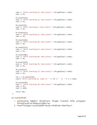 Page 5 of 5
cout << "Afret inserting 22, hash.size()=" <<ht.getSize() <<endl;
cout << ht;
ht.insert(31);
cout << "Afret inserting 31, hash.size()=" <<ht.getSize() <<endl;
cout << ht;
ht.insert(4);
cout << "Afret inserting 4, hash.size()=" <<ht.getSize() <<endl;
cout << ht;
ht.insert(15);
cout << "Afret inserting 15, hash.size()=" <<ht.getSize() <<endl;
cout << ht;
ht.insert(28);
cout << "Afret inserting 28, hash.size()=" <<ht.getSize() <<endl;
cout << ht;
ht.insert(17);
cout << "Afret inserting 17, hash.size()=" <<ht.getSize() <<endl;
cout << ht;
ht.insert(88);
cout << "Afret inserting 88, hash.size()=" <<ht.getSize() <<endl;
cout << ht;
ht.insert(59);
cout << "Afret inserting 59, hash.size()=" <<ht.getSize() <<endl;
cout << ht;
ht.erase(17);
cout << "Afret inserting 17, hash.size()=" <<ht.getSize() <<endl;
cout << ht;
int j = ht.search(59);
cout<< "Afret searching 59, index of " << 59 << " is "<< j << endl;
ht.insert(70);
cout << "Afret inserting 70, hash.size()=" <<ht.getSize() <<endl;
cout << ht;
cout << endl;
return (0);
}
<<< სავარჯიშოები
1. დინამიკურად შექმენით ჰეშ-ცხრილის ობიექტი, ჩაატარეთ მასზე გარკვეული
მანიპულაციები და შემდეგ გააუქმეთ იგი.
2. როგორ მოვიქცეთ, თუ გასაღებებს ახლავს თანამგზავნი ინფორმაცია?
 