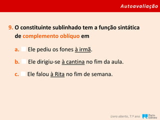 Autoavaliação
Livro aberto, 7.º ano
9. O constituinte sublinhado tem a função sintática
de complemento oblíquo em
a.  Ele pediu os fones à irmã.
b.  Ele dirigiu-se à cantina no fim da aula.
c.  Ele falou à Rita no fim de semana.
 