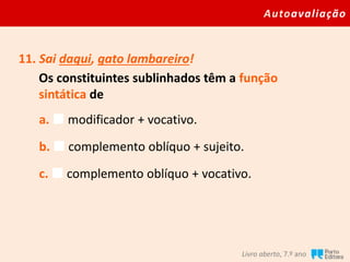 Autoavaliação
Livro aberto, 7.º ano
11. Sai daqui, gato lambareiro!
Os constituintes sublinhados têm a função
sintática de
a.  modificador + vocativo.
b.  complemento oblíquo + sujeito.
c.  complemento oblíquo + vocativo.
 