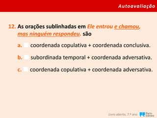 Autoavaliação
Livro aberto, 7.º ano
12. As orações sublinhadas em Ele entrou e chamou,
mas ninguém respondeu. são
a.  coordenada copulativa + coordenada conclusiva.
b.  subordinada temporal + coordenada adversativa.
c.  coordenada copulativa + coordenada adversativa.
 