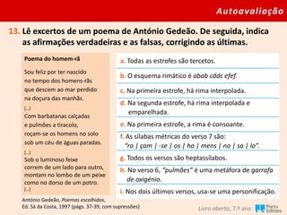 Autoavaliação
Livro aberto, 7.º ano
13. Lê excertos de um poema de António Gedeão. De seguida, indica
as afirmações verdadeiras e as falsas, corrigindo as últimas.
Poema do homem-rã
Sou feliz por ter nascido
no tempo dos homens-rãs
que descem ao mar perdido
na doçura das manhãs.
[…]
Com barbatanas calçadas
e pulmões a tiracolo,
roçam-se os homens no solo
sob um céu de águas paradas.
[…]
Sob o luminoso feixe
correm de um lado para outro,
montam no lombo de um peixe
como no dorso de um potro.
[…]
a. Todas as estrofes são tercetos.
b. O esquema rimático é abab cddc efef.
c. Na primeira estrofe, há rima interpolada.
d. Na segunda estrofe, há rima interpolada e
emparelhada.
e. Na primeira estrofe, a rima é consoante.
f. As sílabas métricas do verso 7 são:
“ro | çam | -se | os | ho | mens | no | so | lo”.
g. Todos os versos são heptassílabos.
h. No verso 6, “pulmões” é uma metáfora de garrafa
de oxigénio.
i. Nos dois últimos versos, usa-se uma personificação.
António Gedeão, Poemas escolhidos,
Ed. Sá da Costa, 1997 (págs. 37-39, com supressões)
 
