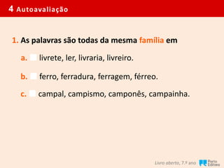 4 Autoavaliação
Livro aberto, 7.º ano
1. As palavras são todas da mesma família em
a.  livrete, ler, livraria, livreiro.
b.  ferro, ferradura, ferragem, férreo.
c.  campal, campismo, camponês, campainha.
 