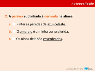 Autoavaliação
Livro aberto, 7.º ano
2. A palavra sublinhada é derivada na alínea
a.  Pintei as paredes de azul-celeste.
b.  O amarelo é a minha cor preferida.
c.  Os olhos dela são esverdeados.
 