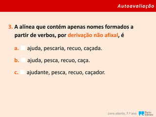 Autoavaliação
Livro aberto, 7.º ano
3. A alínea que contém apenas nomes formados a
partir de verbos, por derivação não afixal, é
a.  ajuda, pescaria, recuo, caçada.
b.  ajuda, pesca, recuo, caça.
c.  ajudante, pesca, recuo, caçador.
 