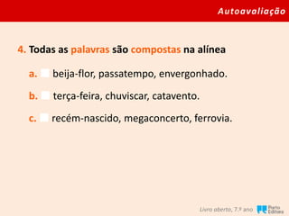 Autoavaliação
Livro aberto, 7.º ano
4. Todas as palavras são compostas na alínea
a.  beija-flor, passatempo, envergonhado.
b.  terça-feira, chuviscar, catavento.
c.  recém-nascido, megaconcerto, ferrovia.
 
