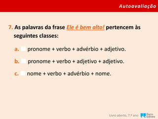 Autoavaliação
Livro aberto, 7.º ano
7. As palavras da frase Ele é bem alto! pertencem às
seguintes classes:
a.  pronome + verbo + advérbio + adjetivo.
b.  pronome + verbo + adjetivo + adjetivo.
c.  nome + verbo + advérbio + nome.
 