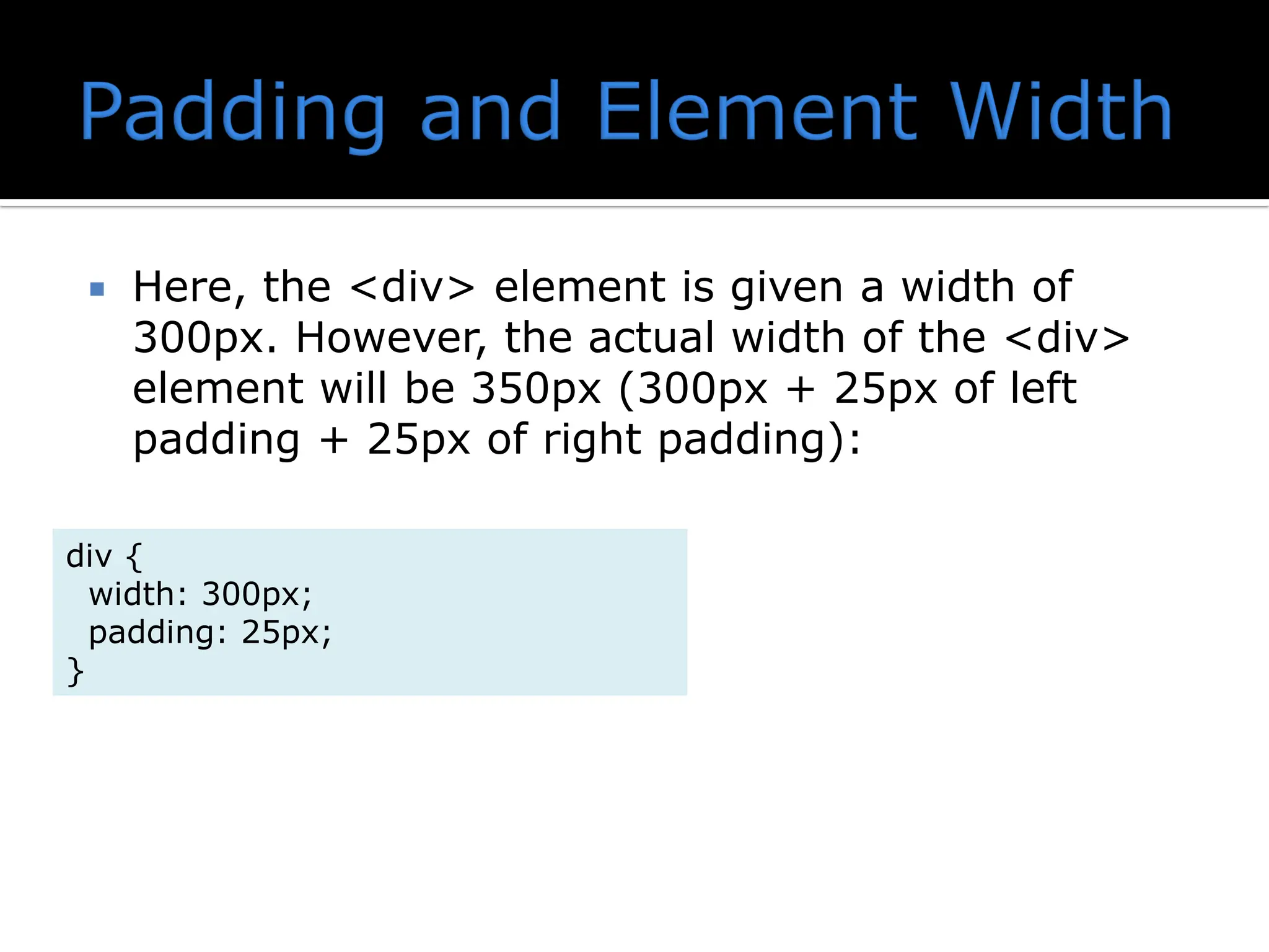  Here, the <div> element is given a width of 300px. However, the actual width of the <div> element will be 350px (300px + 25px of left padding + 25px of right padding): div { width: 300px; padding: 25px; } 