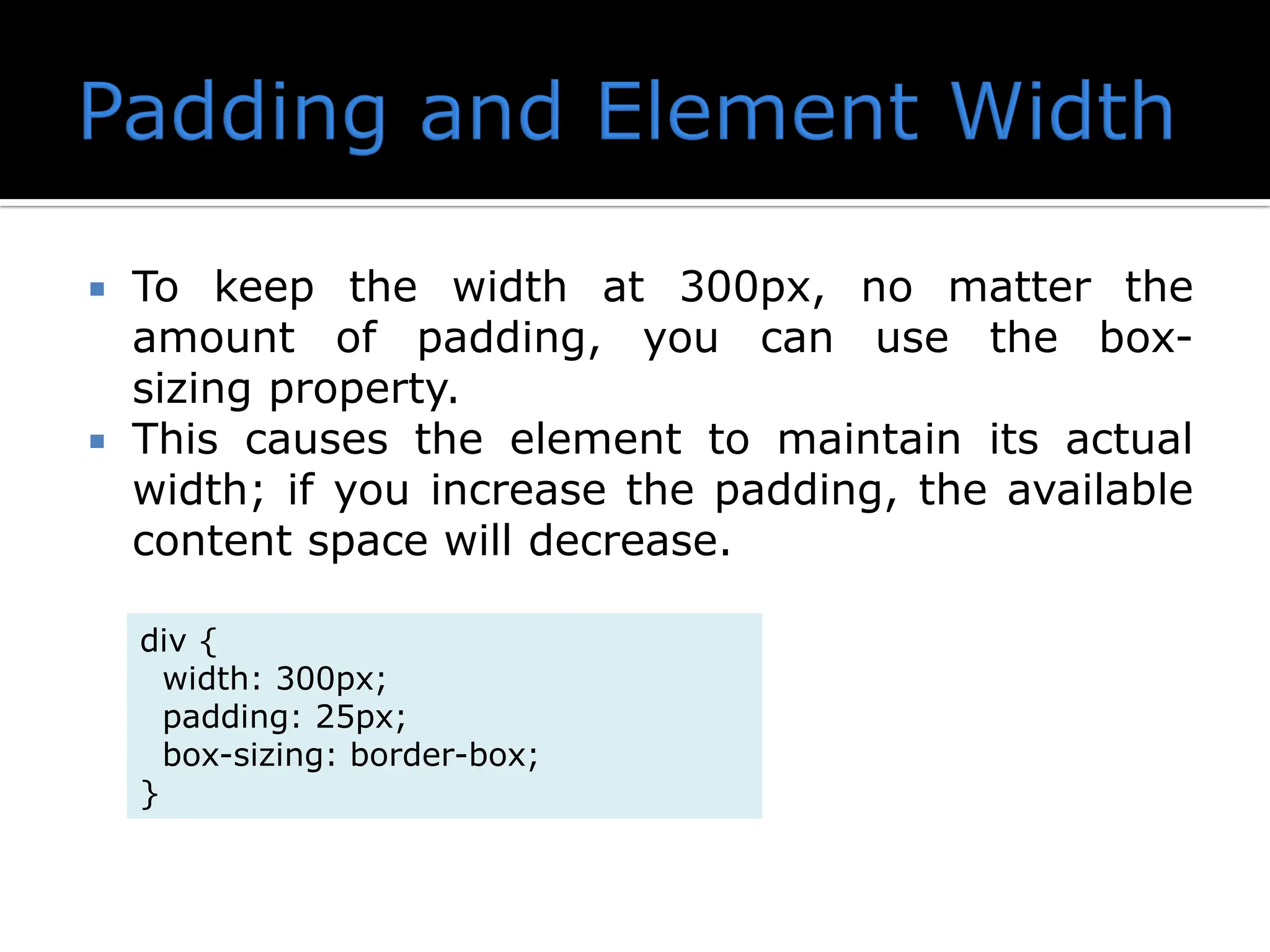  To keep the width at 300px, no matter the amount of padding, you can use the box- sizing property.  This causes the element to maintain its actual width; if you increase the padding, the available content space will decrease. div { width: 300px; padding: 25px; box-sizing: border-box; } 