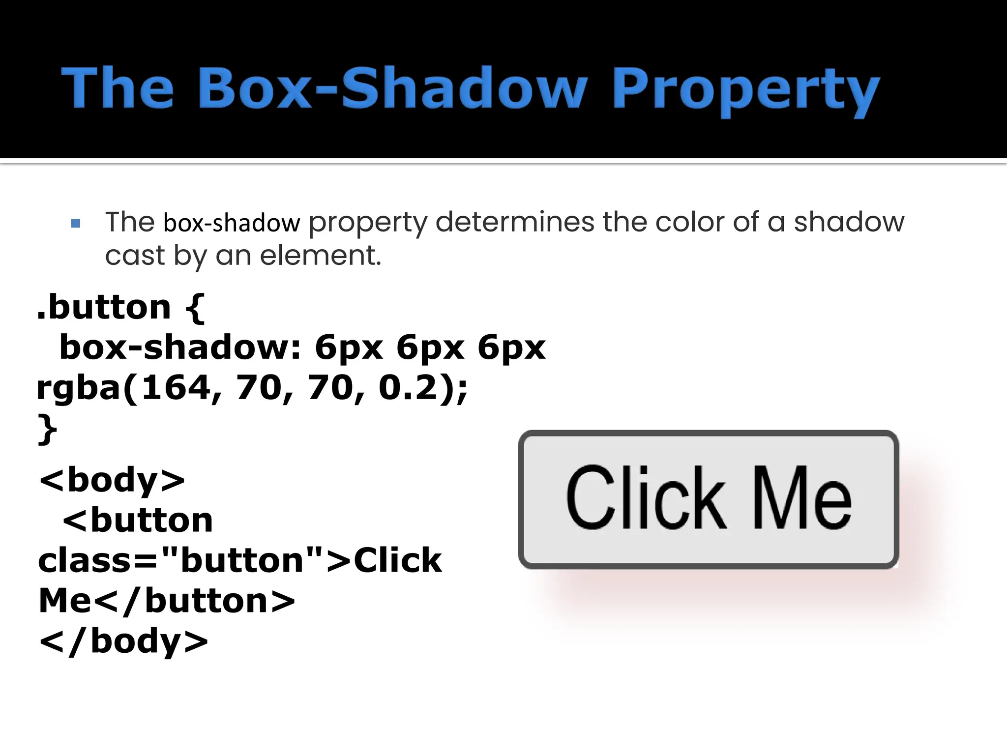  The box-shadow property determines the color of a shadow cast by an element. .button { box-shadow: 6px 6px 6px rgba(164, 70, 70, 0.2); } <body> <button class="button">Click Me</button> </body> 