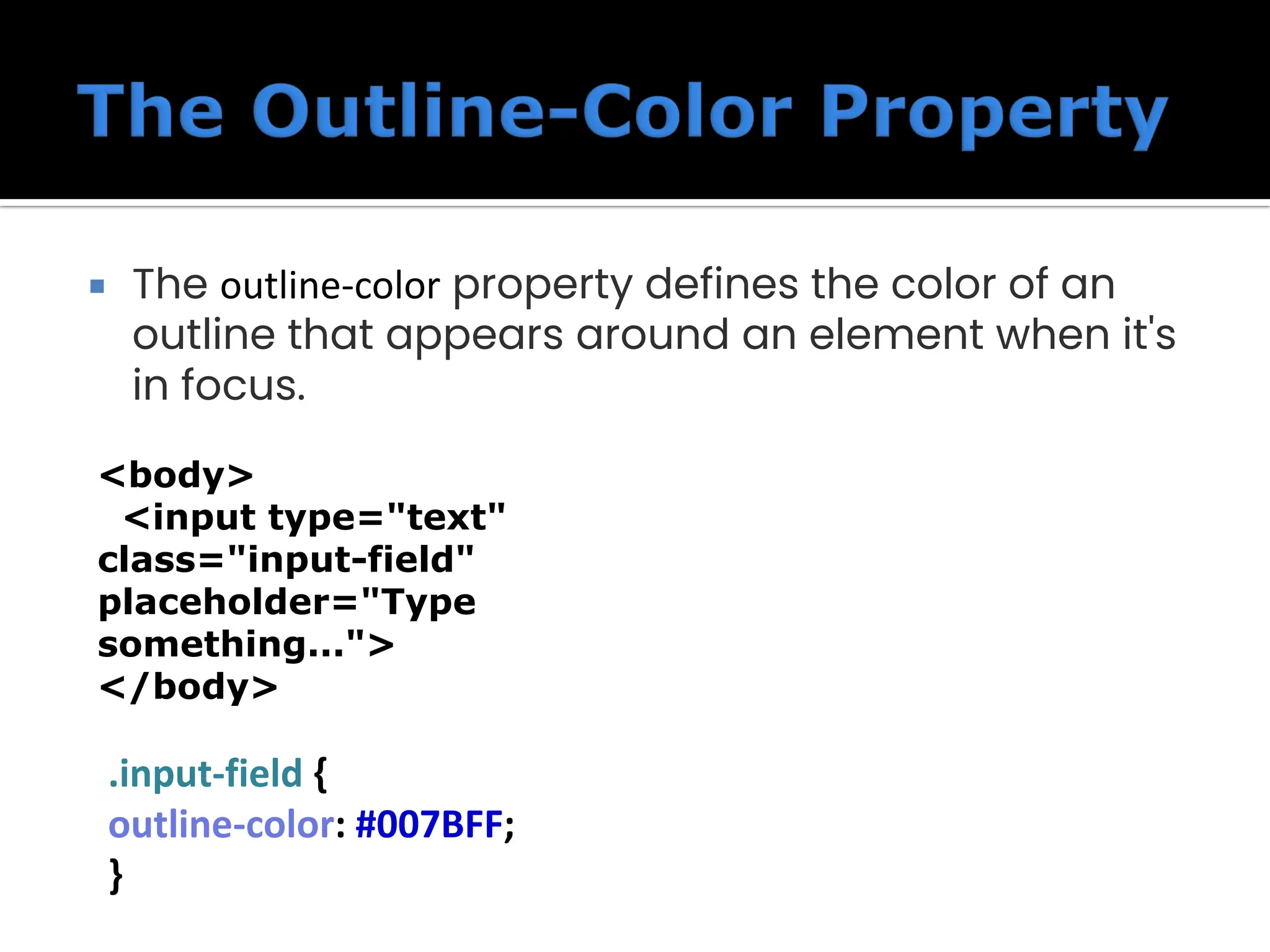  The outline-color property defines the color of an outline that appears around an element when it's in focus. .input-field { outline-color: #007BFF; } <body> <input type="text" class="input-field" placeholder="Type something..."> </body> 