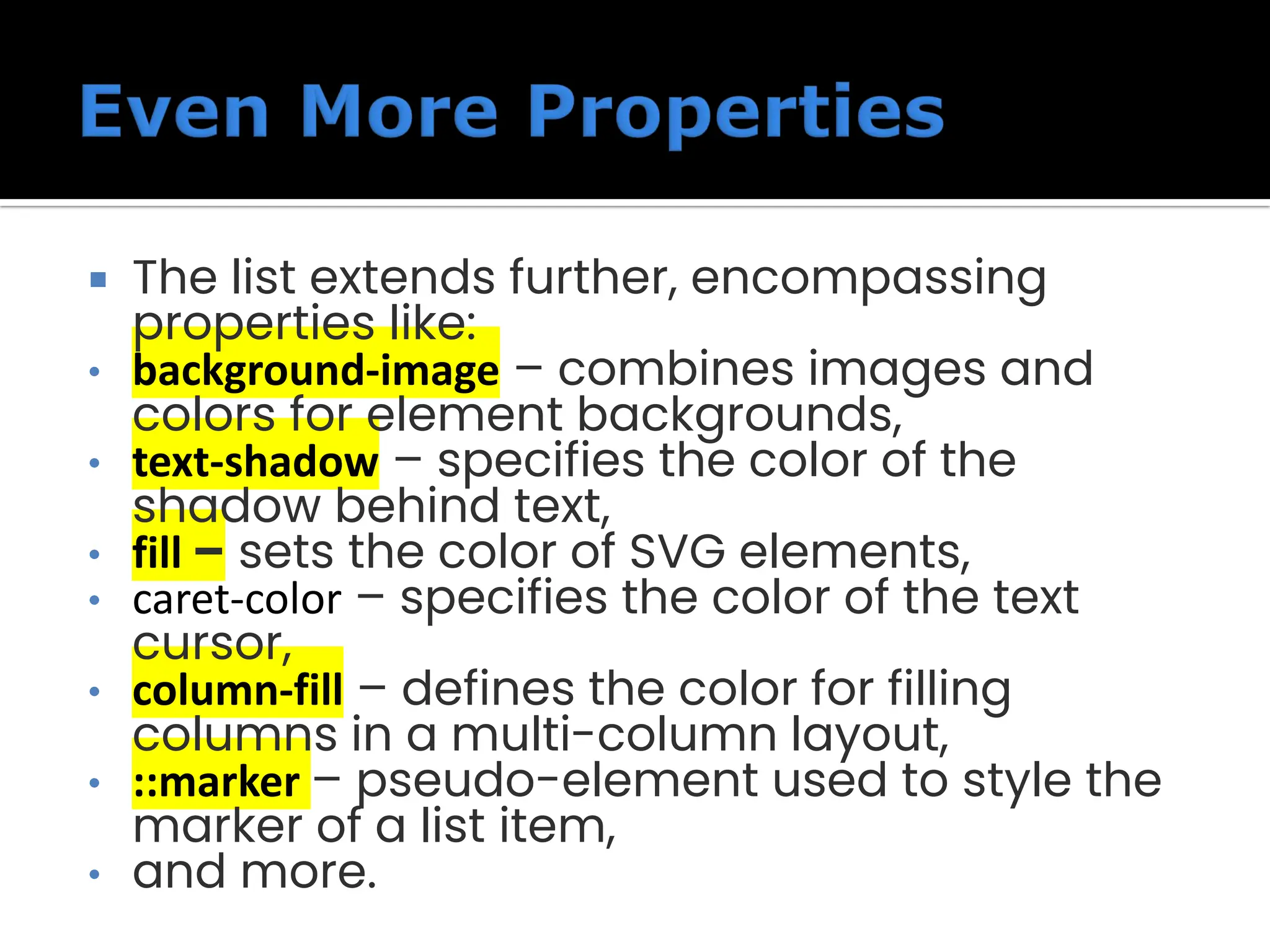  The list extends further, encompassing properties like: • background-image – combines images and colors for element backgrounds, • text-shadow – specifies the color of the shadow behind text, • fill – sets the color of SVG elements, • caret-color – specifies the color of the text cursor, • column-fill – defines the color for filling columns in a multi-column layout, • ::marker – pseudo-element used to style the marker of a list item, • and more. 