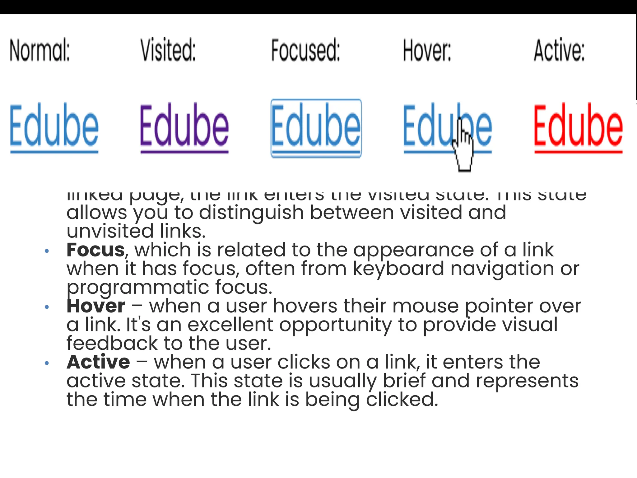 • Normal, which is the default appearance of a link when it hasn't been interacted with. • Visited – after a user clicks on a link and visits the linked page, the link enters the visited state. This state allows you to distinguish between visited and unvisited links. • Focus, which is related to the appearance of a link when it has focus, often from keyboard navigation or programmatic focus. • Hover – when a user hovers their mouse pointer over a link. It's an excellent opportunity to provide visual feedback to the user. • Active – when a user clicks on a link, it enters the active state. This state is usually brief and represents the time when the link is being clicked. 