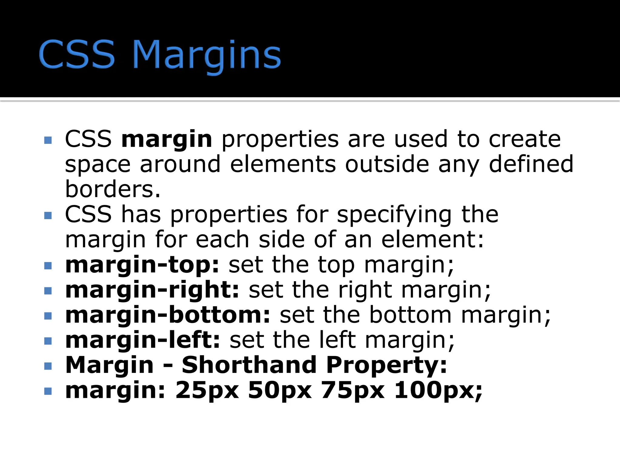  CSS margin properties are used to create space around elements outside any defined borders.  CSS has properties for specifying the margin for each side of an element:  margin-top: set the top margin;  margin-right: set the right margin;  margin-bottom: set the bottom margin;  margin-left: set the left margin;  Margin - Shorthand Property:  margin: 25px 50px 75px 100px; 