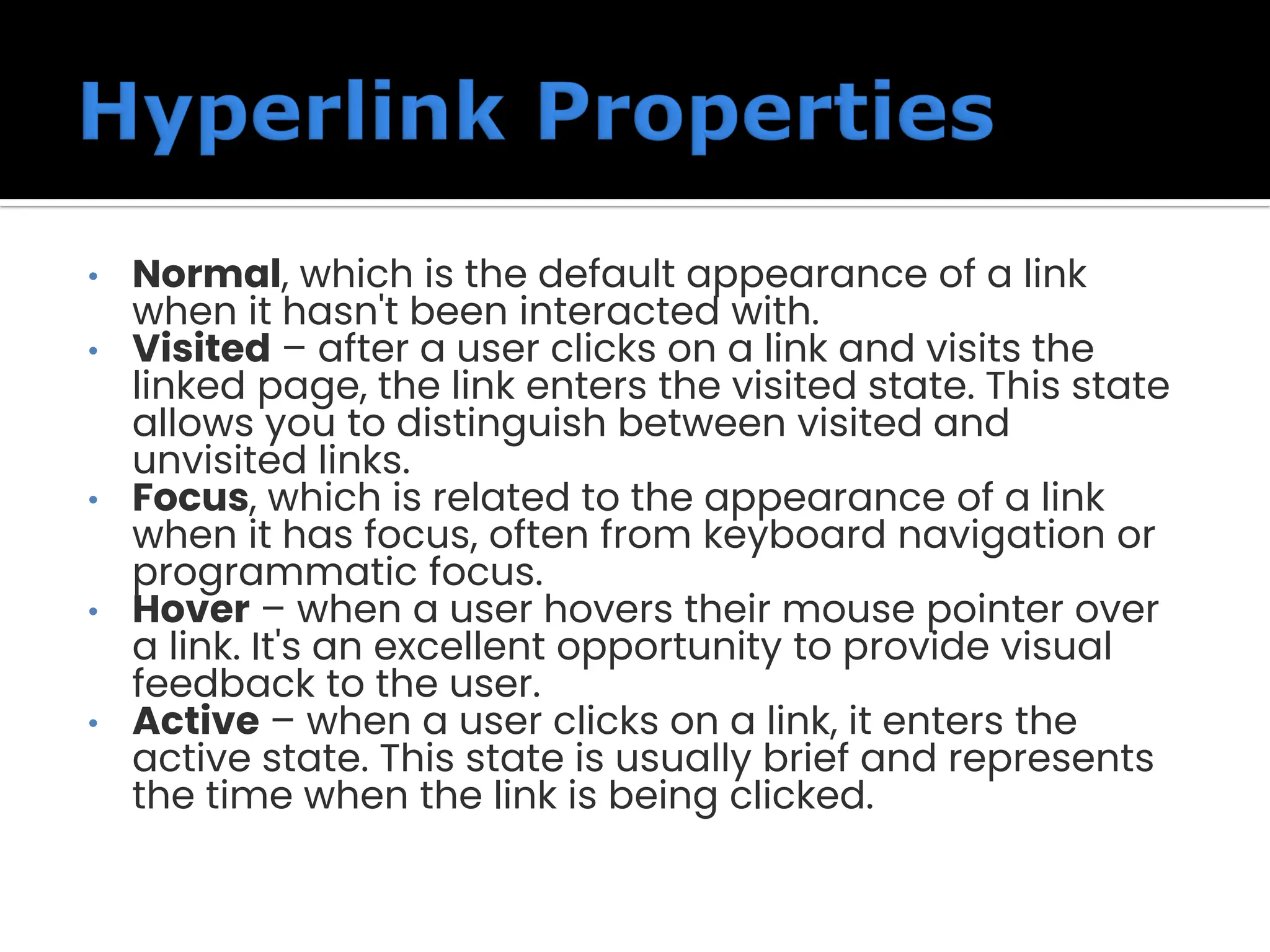 • Normal, which is the default appearance of a link when it hasn't been interacted with. • Visited – after a user clicks on a link and visits the linked page, the link enters the visited state. This state allows you to distinguish between visited and unvisited links. • Focus, which is related to the appearance of a link when it has focus, often from keyboard navigation or programmatic focus. • Hover – when a user hovers their mouse pointer over a link. It's an excellent opportunity to provide visual feedback to the user. • Active – when a user clicks on a link, it enters the active state. This state is usually brief and represents the time when the link is being clicked. 