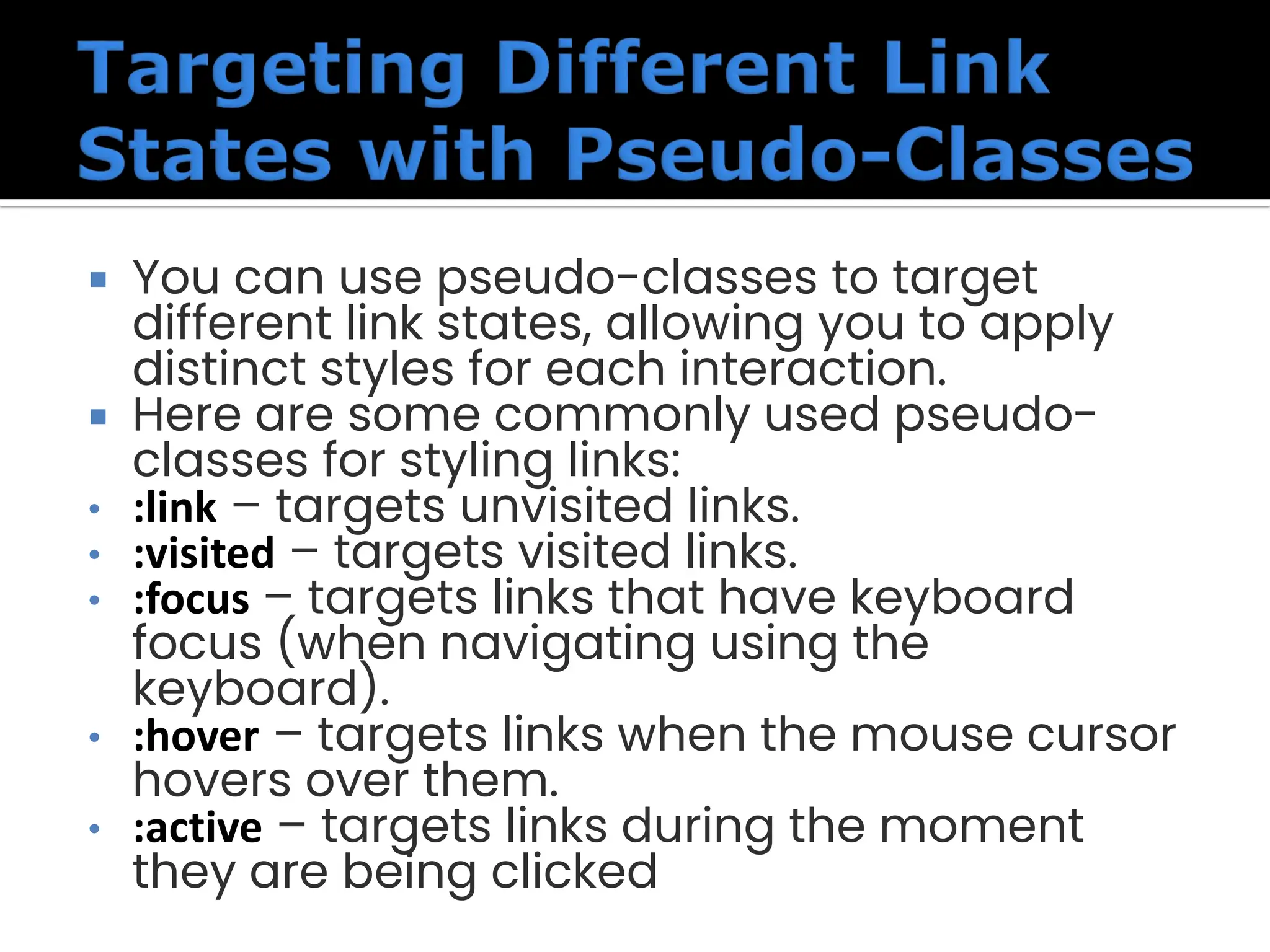  You can use pseudo-classes to target different link states, allowing you to apply distinct styles for each interaction.  Here are some commonly used pseudo- classes for styling links: • :link – targets unvisited links. • :visited – targets visited links. • :focus – targets links that have keyboard focus (when navigating using the keyboard). • :hover – targets links when the mouse cursor hovers over them. • :active – targets links during the moment they are being clicked 