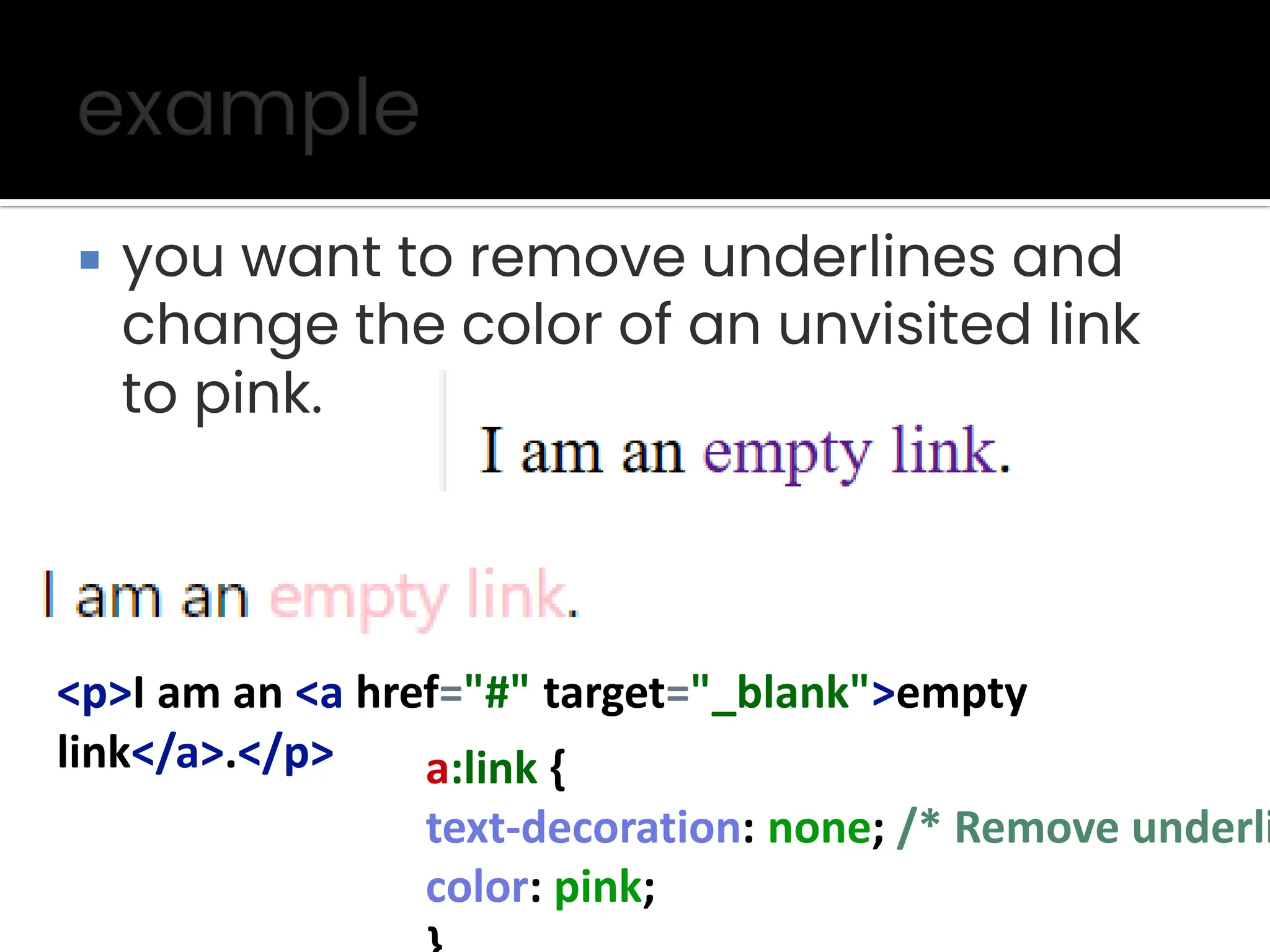  you want to remove underlines and change the color of an unvisited link to pink. <p>I am an <a href="#" target="_blank">empty link</a>.</p> a:link { text-decoration: none; /* Remove underli color: pink; 