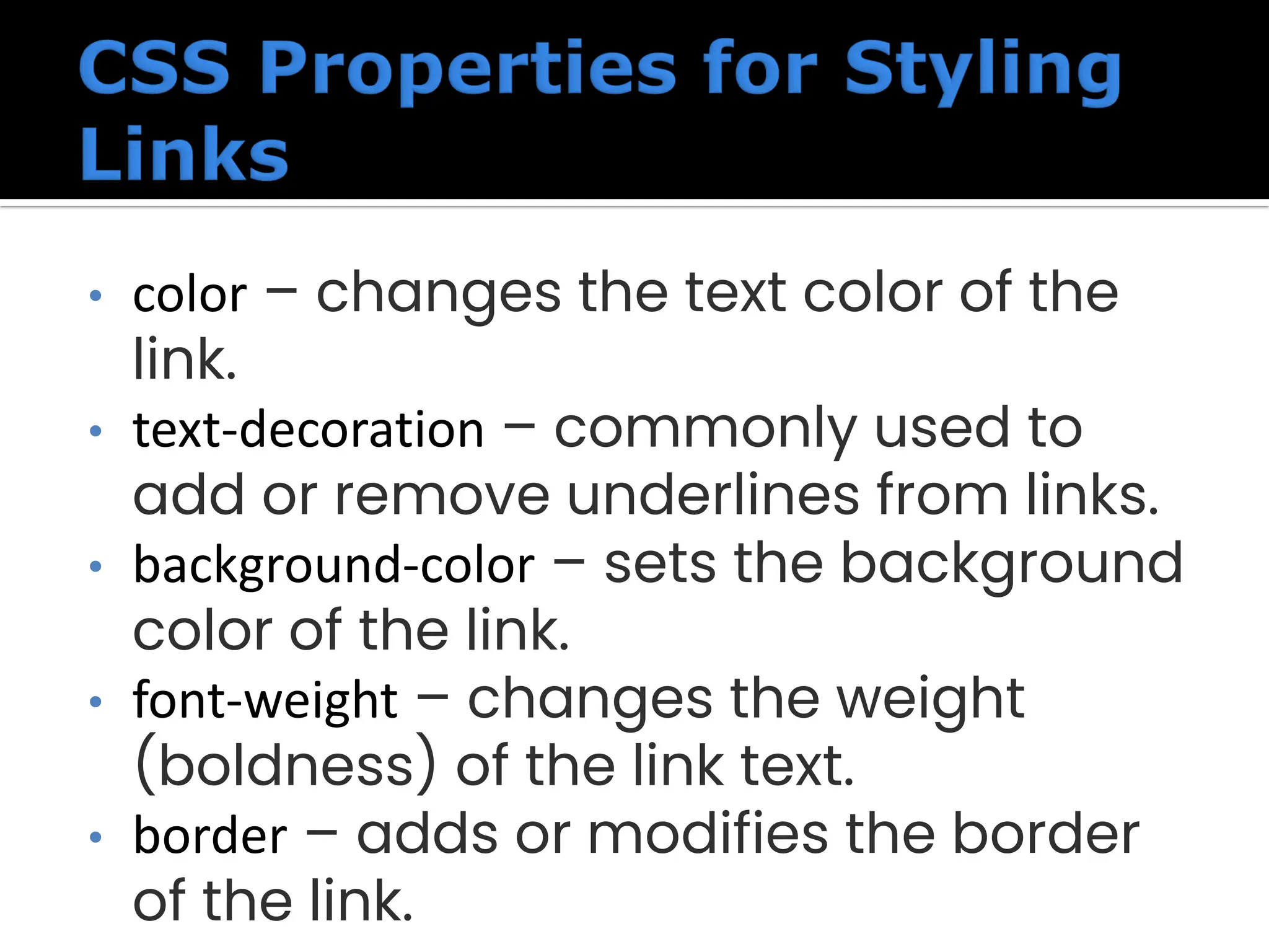 • color – changes the text color of the link. • text-decoration – commonly used to add or remove underlines from links. • background-color – sets the background color of the link. • font-weight – changes the weight (boldness) of the link text. • border – adds or modifies the border of the link. 