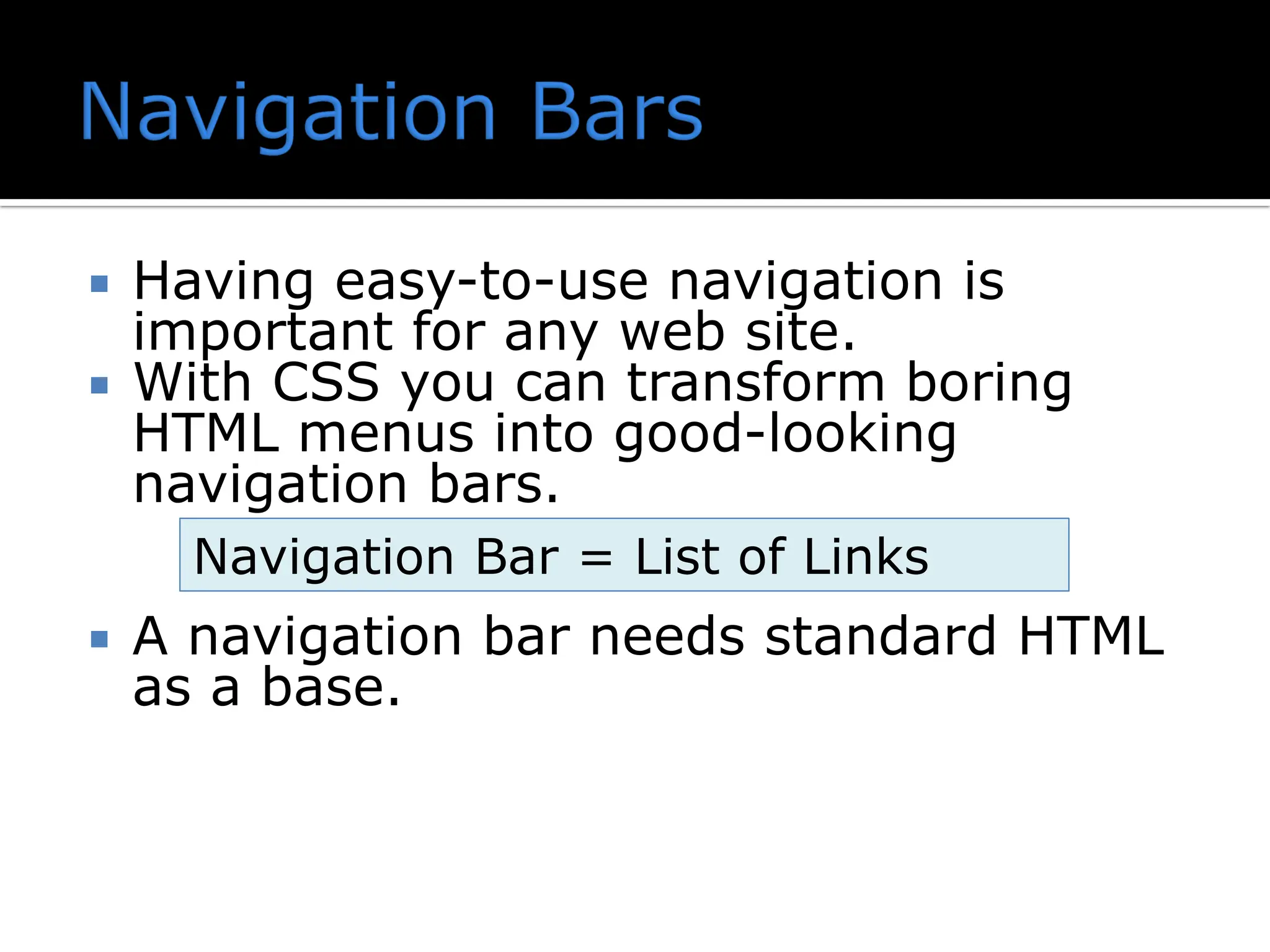  Having easy-to-use navigation is important for any web site.  With CSS you can transform boring HTML menus into good-looking navigation bars.  A navigation bar needs standard HTML as a base. Navigation Bar = List of Links 