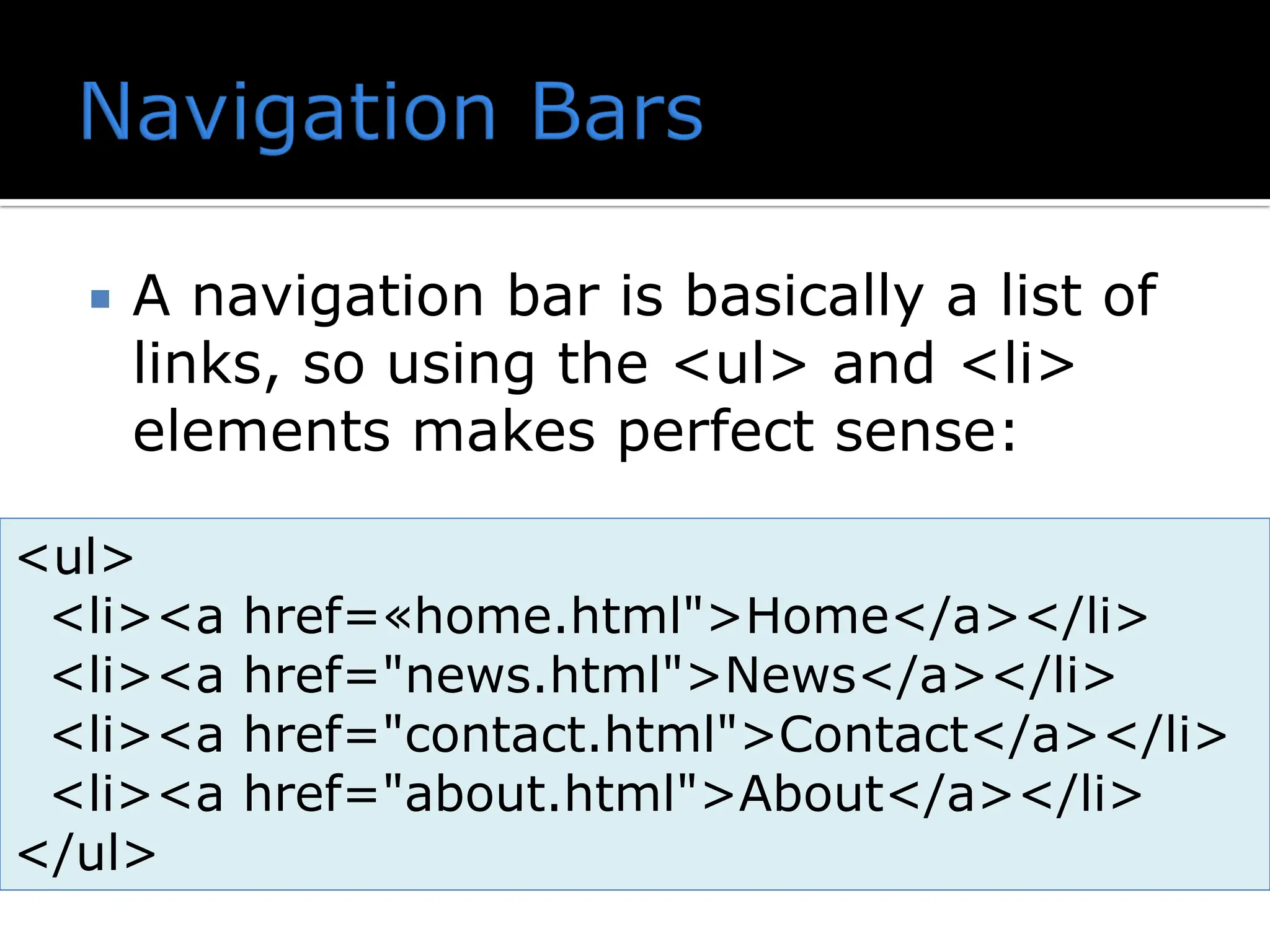  A navigation bar is basically a list of links, so using the <ul> and <li> elements makes perfect sense: <ul> <li><a href=«home.html">Home</a></li> <li><a href="news.html">News</a></li> <li><a href="contact.html">Contact</a></li> <li><a href="about.html">About</a></li> </ul> 