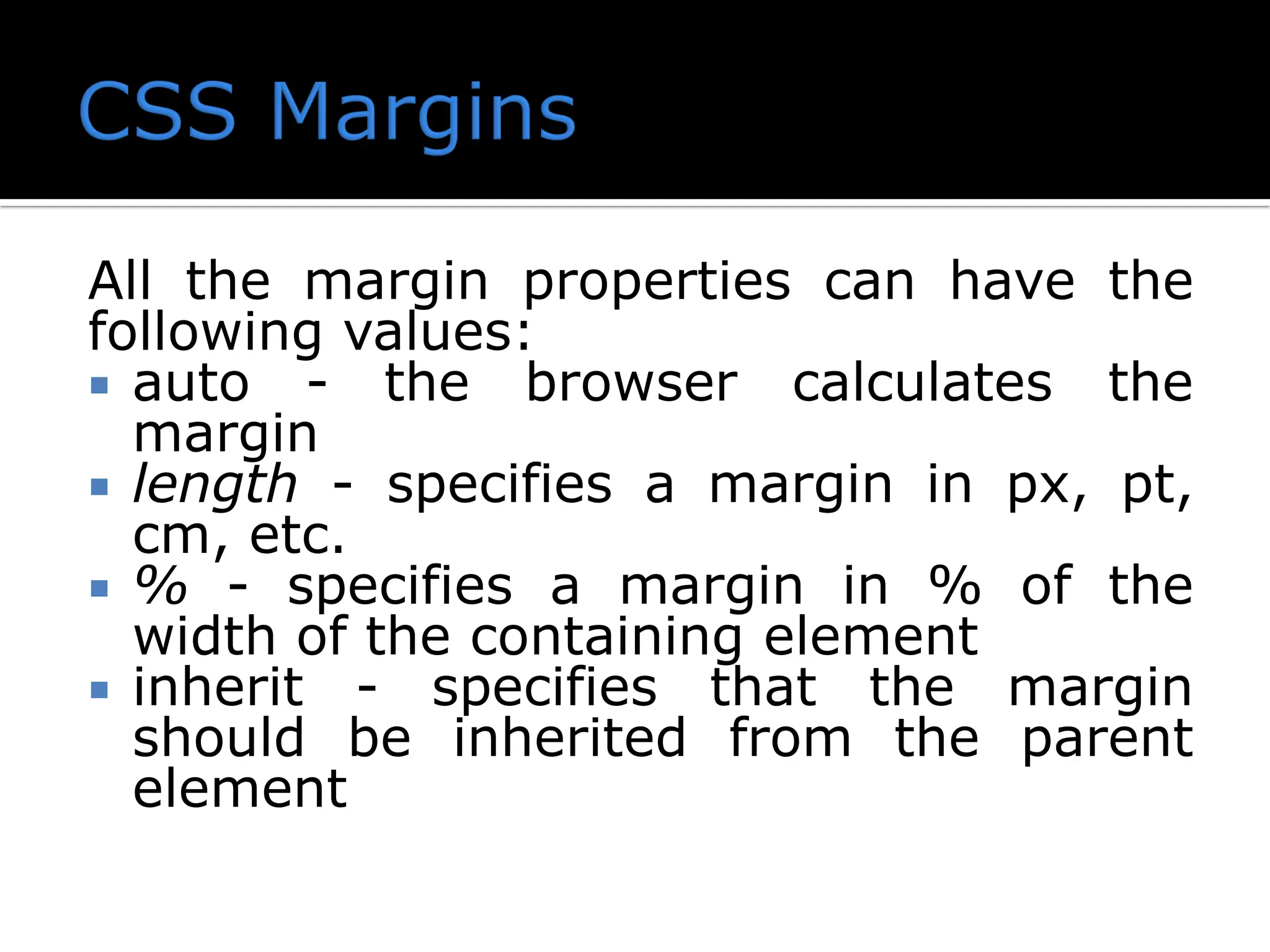 All the margin properties can have the following values:  auto - the browser calculates the margin  length - specifies a margin in px, pt, cm, etc.  % - specifies a margin in % of the width of the containing element  inherit - specifies that the margin should be inherited from the parent element 