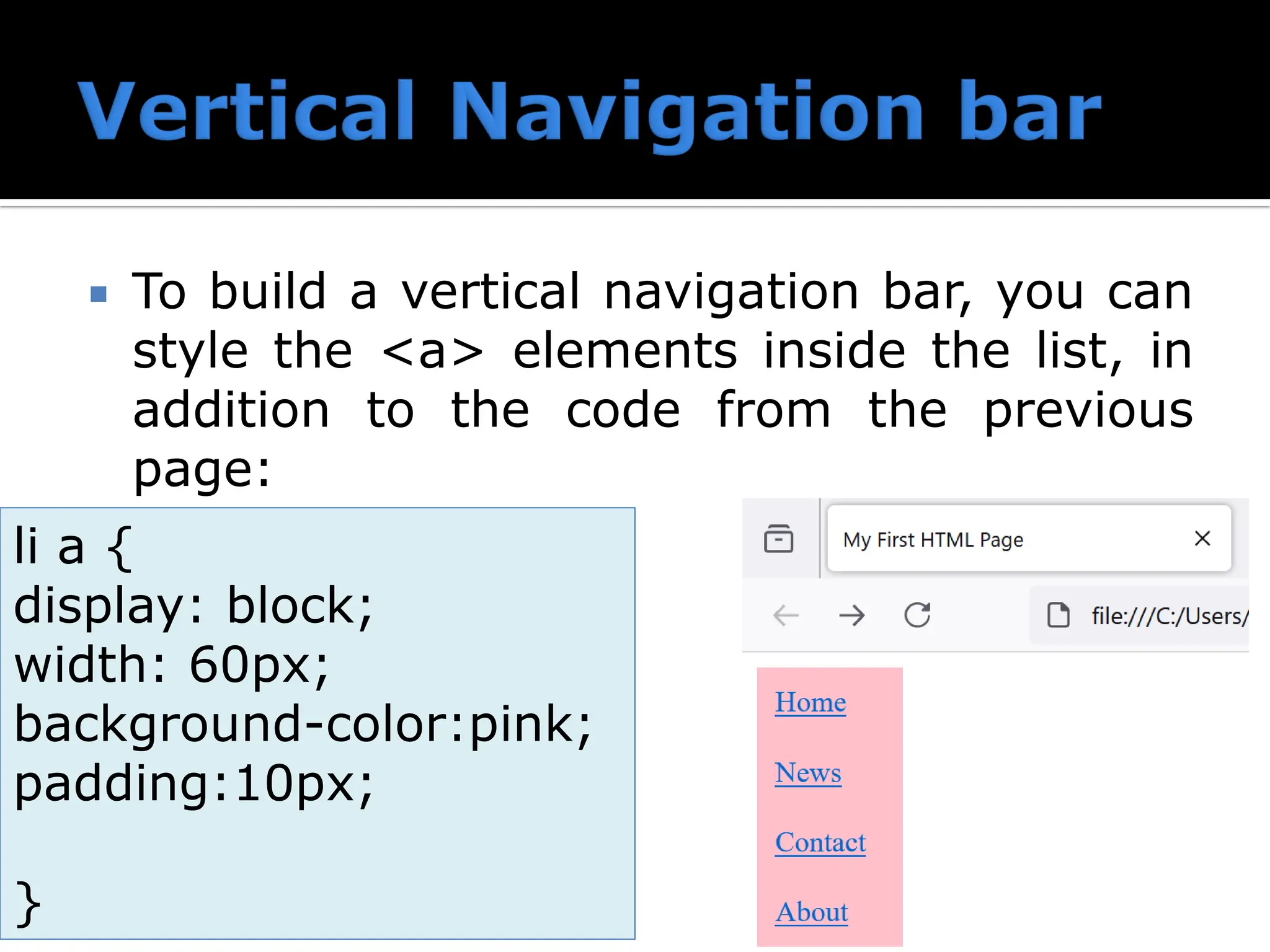  To build a vertical navigation bar, you can style the <a> elements inside the list, in addition to the code from the previous page: li a { display: block; width: 60px; background-color:pink; padding:10px; } 