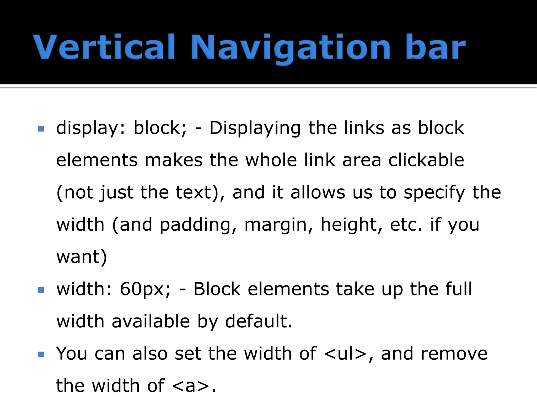  display: block; - Displaying the links as block elements makes the whole link area clickable (not just the text), and it allows us to specify the width (and padding, margin, height, etc. if you want)  width: 60px; - Block elements take up the full width available by default.  You can also set the width of <ul>, and remove the width of <a>. 