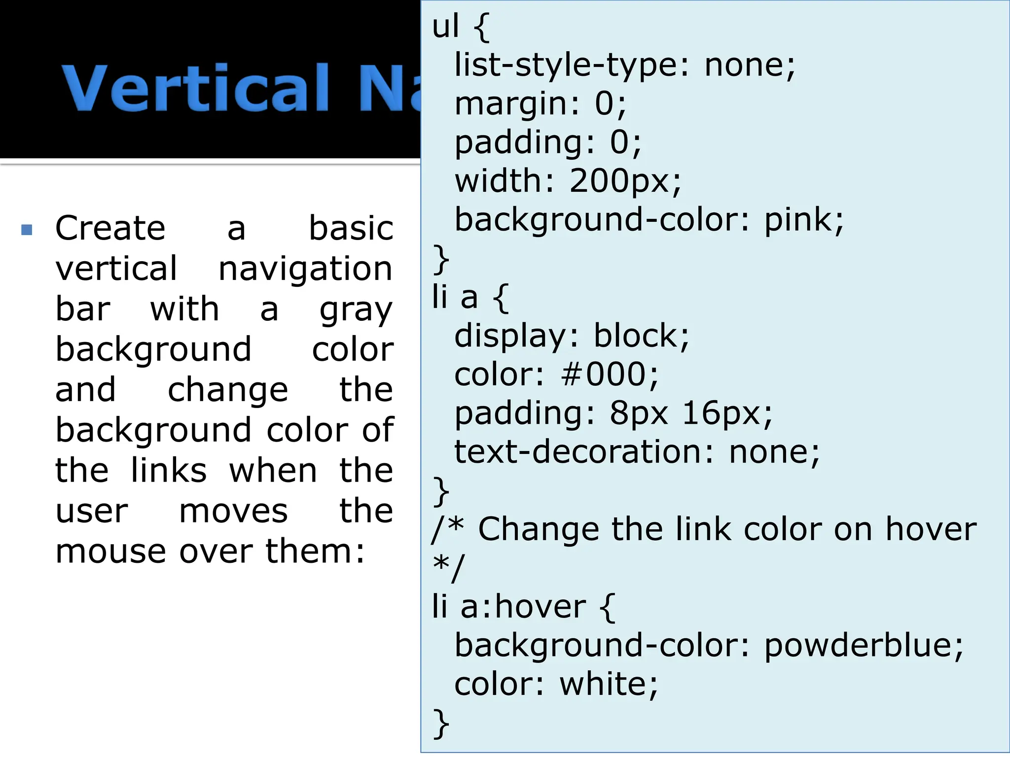  Create a basic vertical navigation bar with a gray background color and change the background color of the links when the user moves the mouse over them: ul { list-style-type: none; margin: 0; padding: 0; width: 200px; background-color: pink; } li a { display: block; color: #000; padding: 8px 16px; text-decoration: none; } /* Change the link color on hover */ li a:hover { background-color: powderblue; color: white; } 