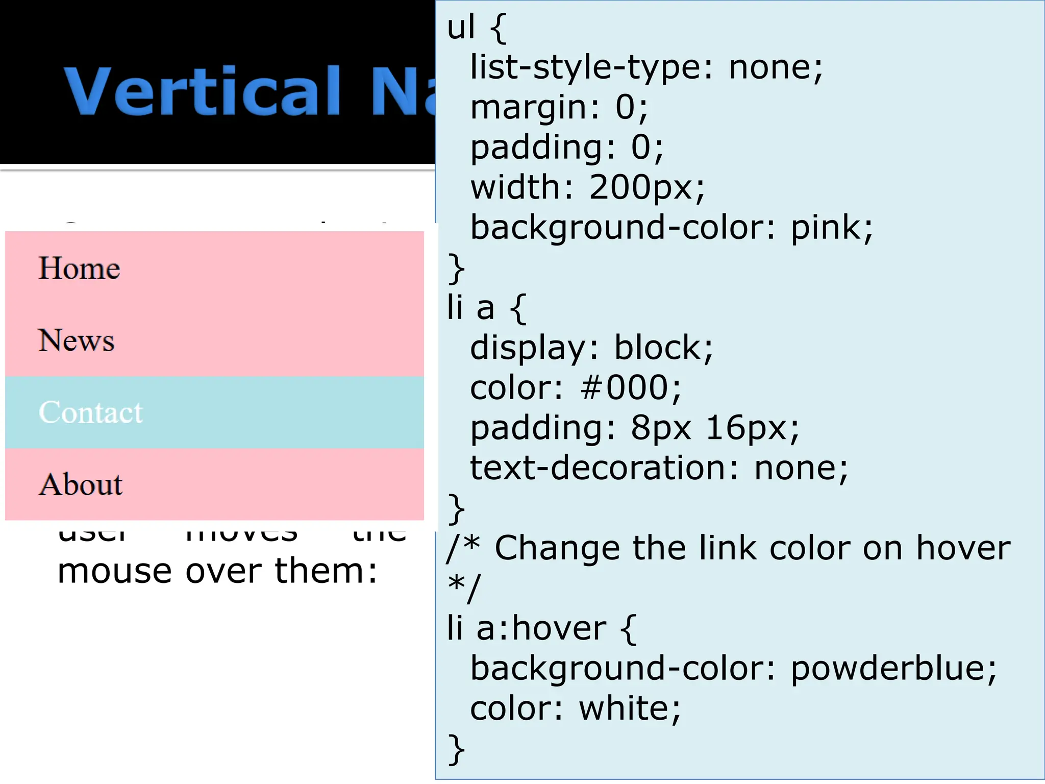  Create a basic vertical navigation bar with a gray background color and change the background color of the links when the user moves the mouse over them: ul { list-style-type: none; margin: 0; padding: 0; width: 200px; background-color: pink; } li a { display: block; color: #000; padding: 8px 16px; text-decoration: none; } /* Change the link color on hover */ li a:hover { background-color: powderblue; color: white; } 