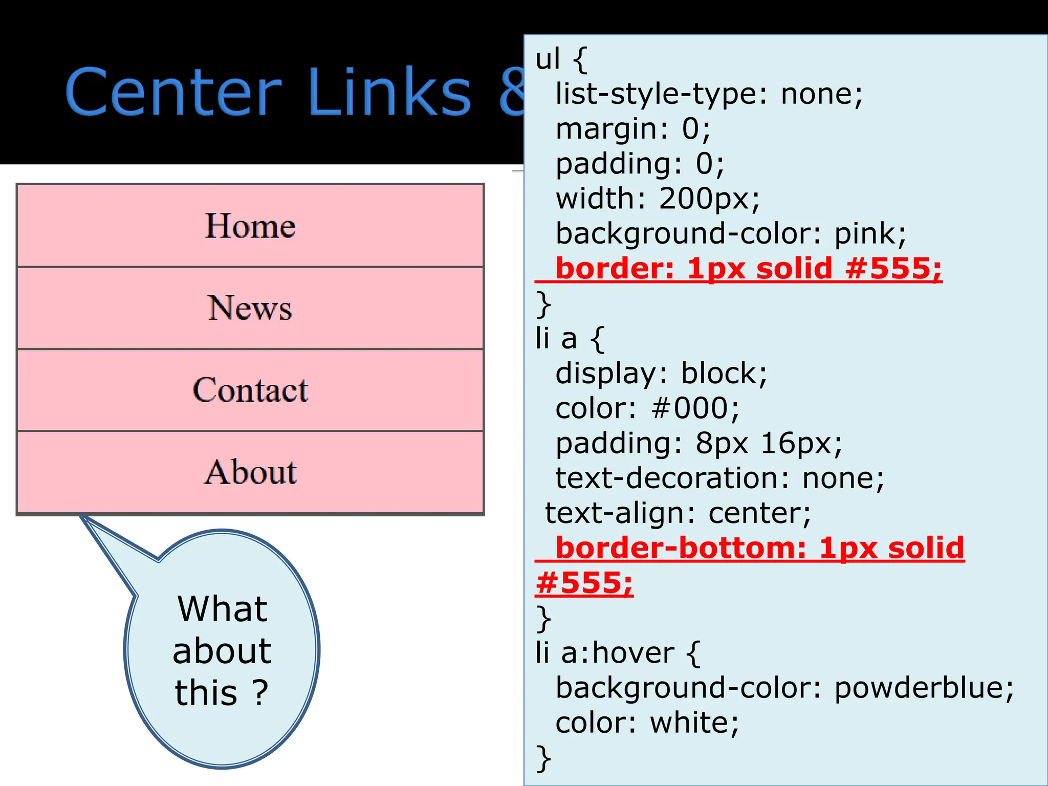 ul { list-style-type: none; margin: 0; padding: 0; width: 200px; background-color: pink; border: 1px solid #555; } li a { display: block; color: #000; padding: 8px 16px; text-decoration: none; text-align: center; border-bottom: 1px solid #555; } li a:hover { background-color: powderblue; color: white; } What about this ? 