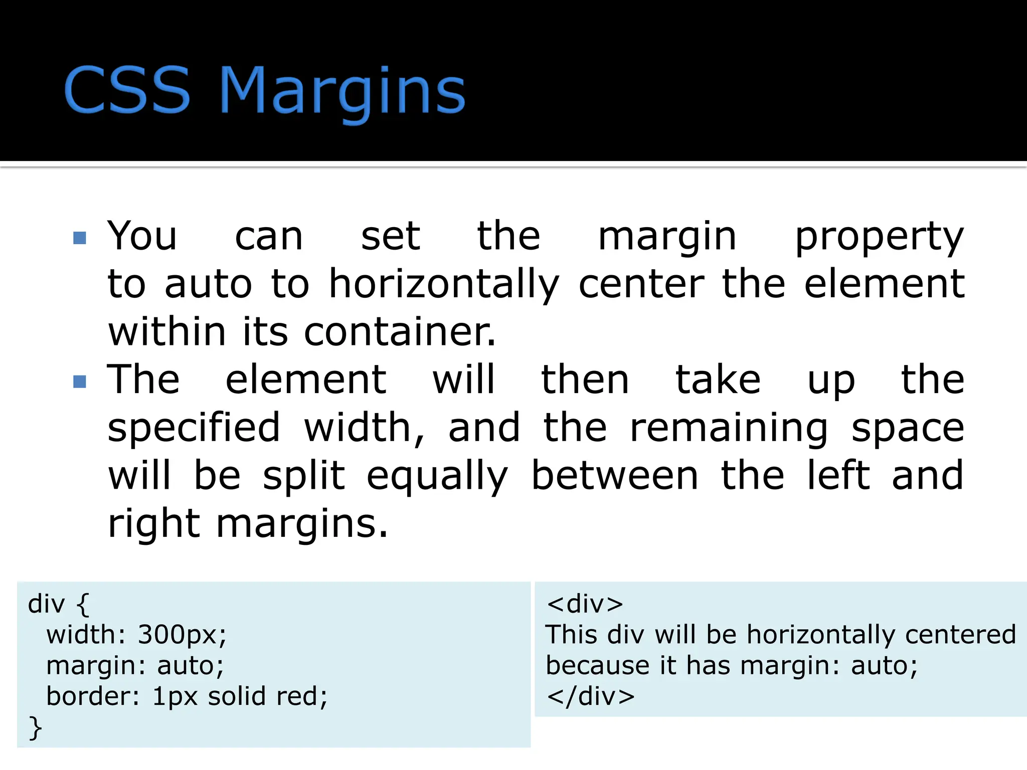  You can set the margin property to auto to horizontally center the element within its container.  The element will then take up the specified width, and the remaining space will be split equally between the left and right margins. div { width: 300px; margin: auto; border: 1px solid red; } <div> This div will be horizontally centered because it has margin: auto; </div> 