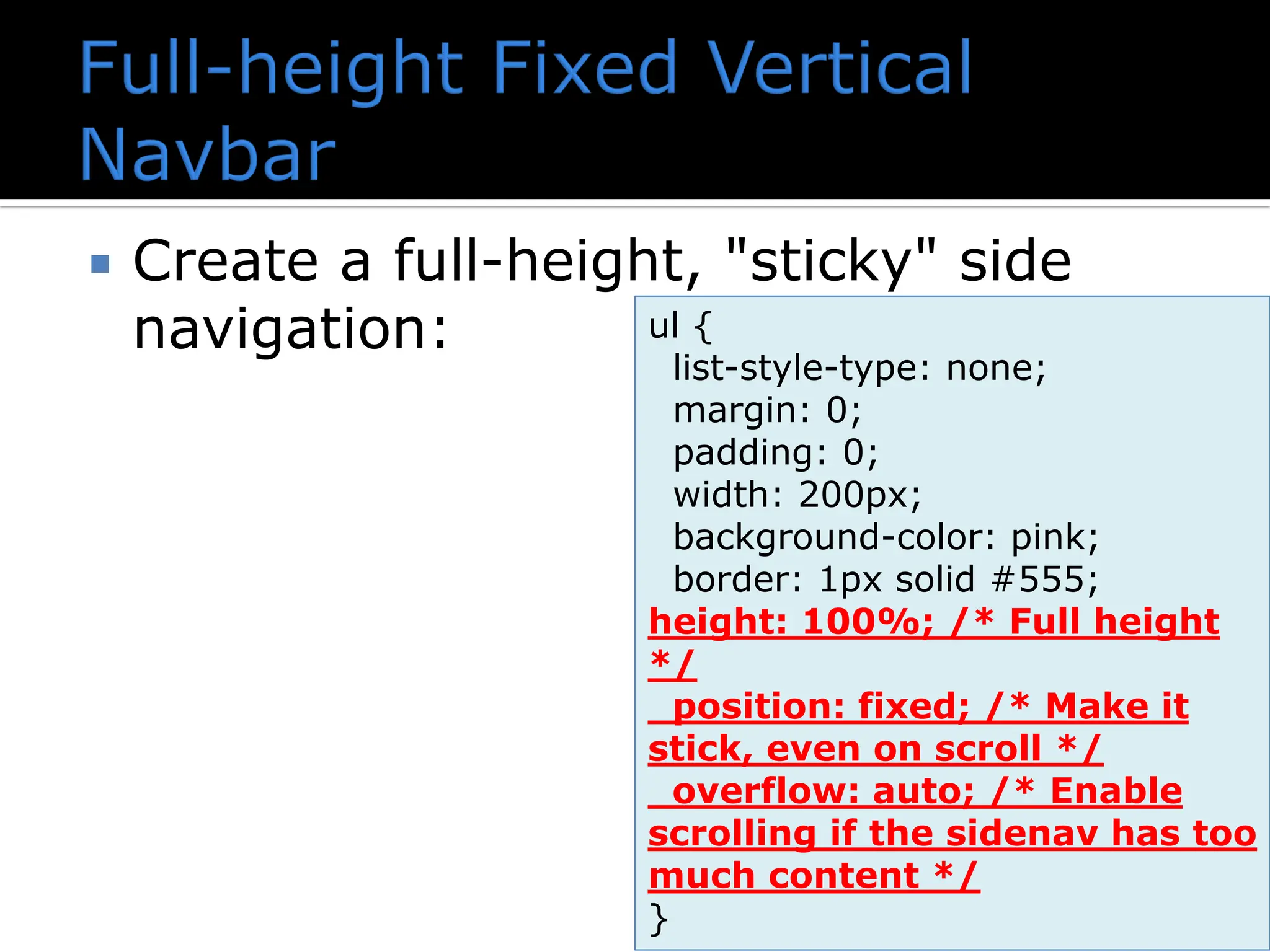  Create a full-height, "sticky" side navigation: ul { list-style-type: none; margin: 0; padding: 0; width: 200px; background-color: pink; border: 1px solid #555; height: 100%; /* Full height */ position: fixed; /* Make it stick, even on scroll */ overflow: auto; /* Enable scrolling if the sidenav has too much content */ } 
