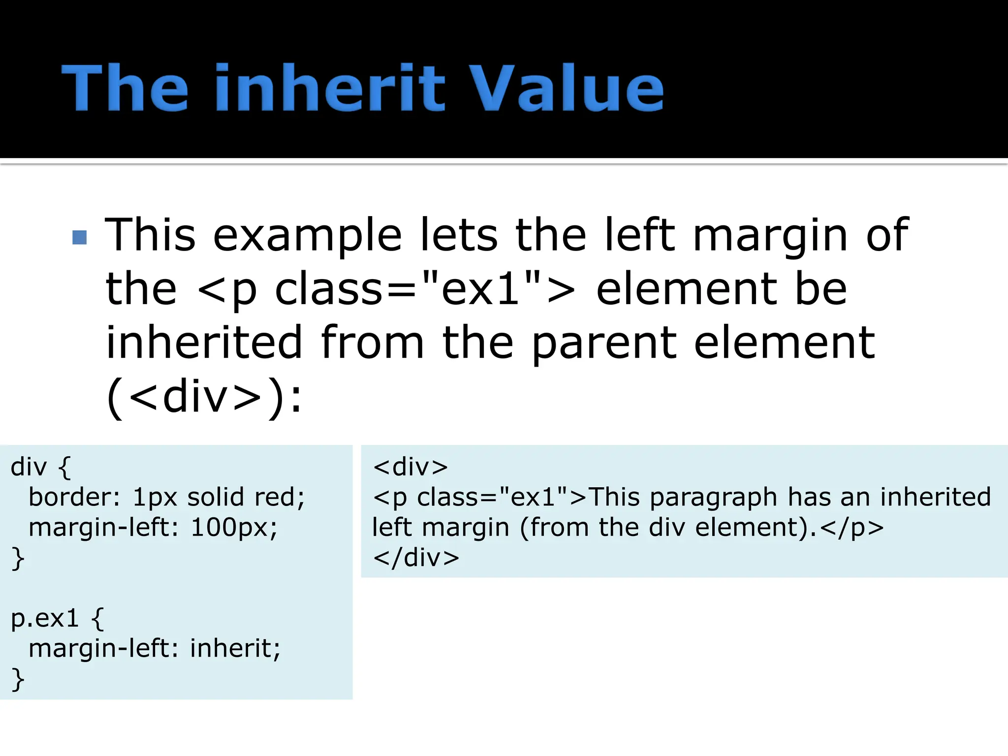  This example lets the left margin of the <p class="ex1"> element be inherited from the parent element (<div>): div { border: 1px solid red; margin-left: 100px; } p.ex1 { margin-left: inherit; } <div> <p class="ex1">This paragraph has an inherited left margin (from the div element).</p> </div> 