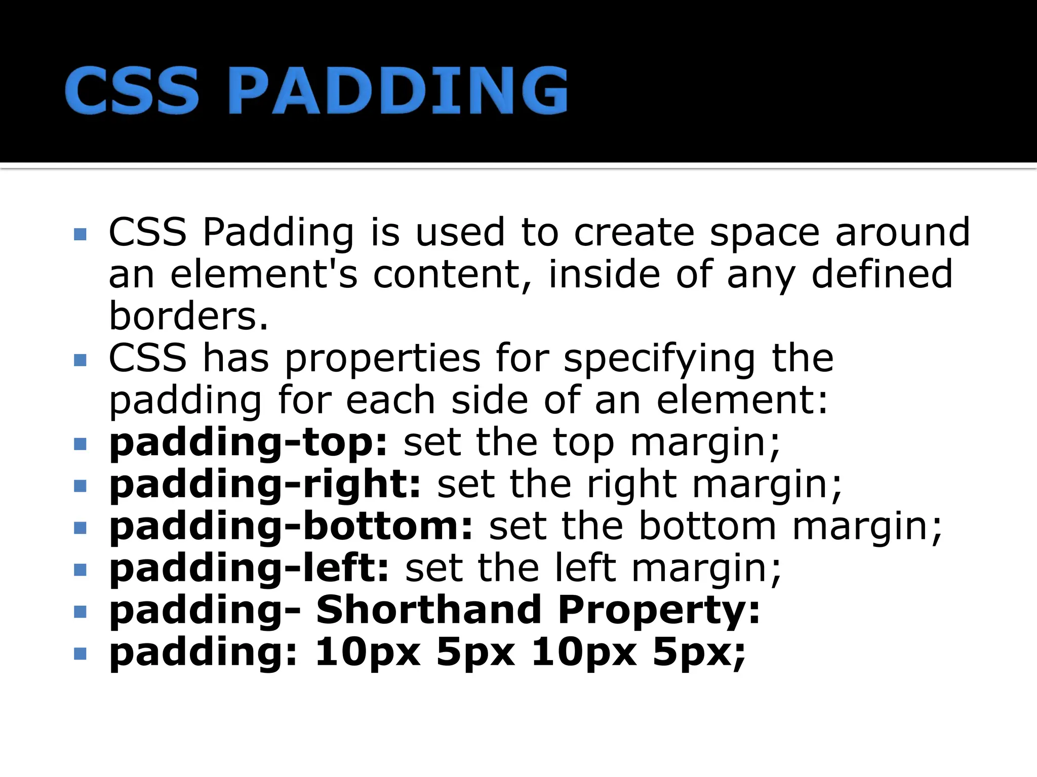  CSS Padding is used to create space around an element's content, inside of any defined borders.  CSS has properties for specifying the padding for each side of an element:  padding-top: set the top margin;  padding-right: set the right margin;  padding-bottom: set the bottom margin;  padding-left: set the left margin;  padding- Shorthand Property:  padding: 10px 5px 10px 5px; 